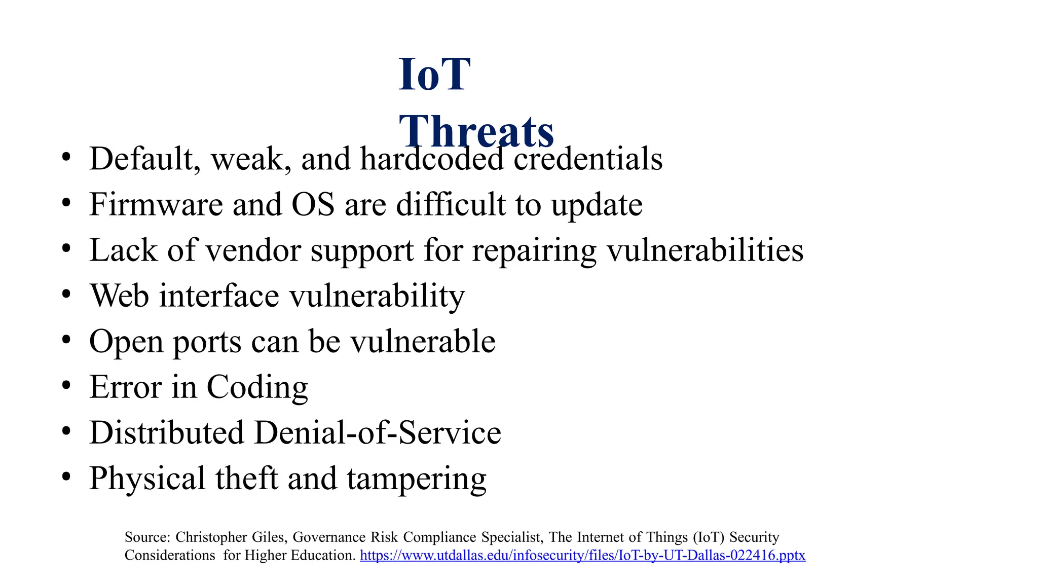 IoT
Threats
• Default, weak, and hardcoded credentials
• Firmware and OS are difficult to update
• Lack of vendor support for repairing vulnerabilities
• Web interface vulnerability
• Open ports can be vulnerable
• Error in Coding
• Distributed Denial-of-Service
• Physical theft and tampering
Source: Christopher Giles, Governance Risk Compliance Specialist, The Internet of Things (IoT) Security
Considerations for Higher Education. https://www.utdallas.edu/infosecurity/files/IoT-by-UT-Dallas-022416.pptx
 
