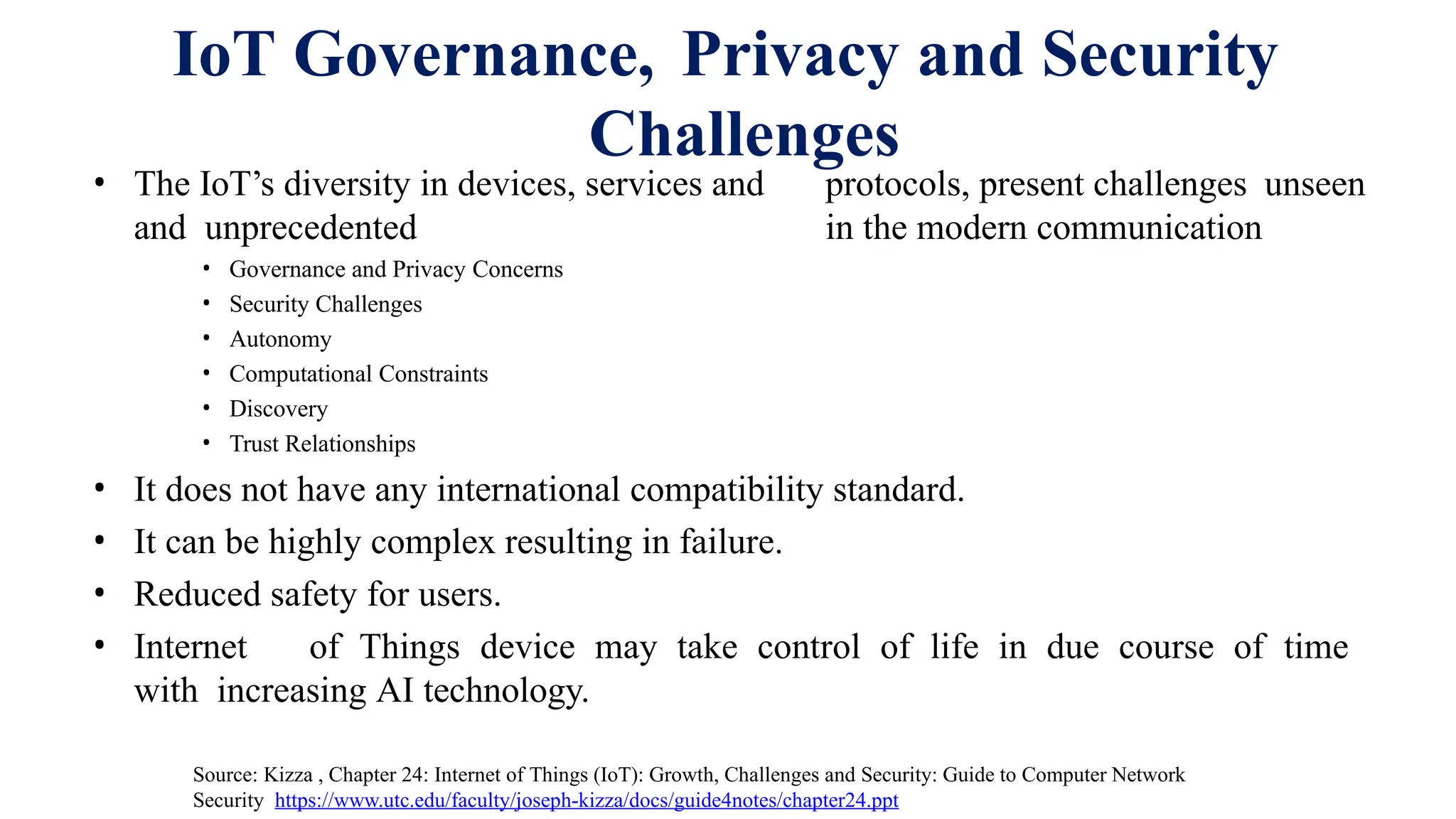 IoT Governance, Privacy and Security
Challenges
• The IoT’s diversity in devices, services and protocols, present challenges unseen
and unprecedented in the modern communication
• Governance and Privacy Concerns
• Security Challenges
• Autonomy
• Computational Constraints
• Discovery
• Trust Relationships
• It does not have any international compatibility standard.
• It can be highly complex resulting in failure.
• Reduced safety for users.
• Internet of Things device may take control of life in due course of time
with increasing AI technology.
Source: Kizza , Chapter 24: Internet of Things (IoT): Growth, Challenges and Security: Guide to Computer Network
Security https://www.utc.edu/faculty/joseph-kizza/docs/guide4notes/chapter24.ppt
 