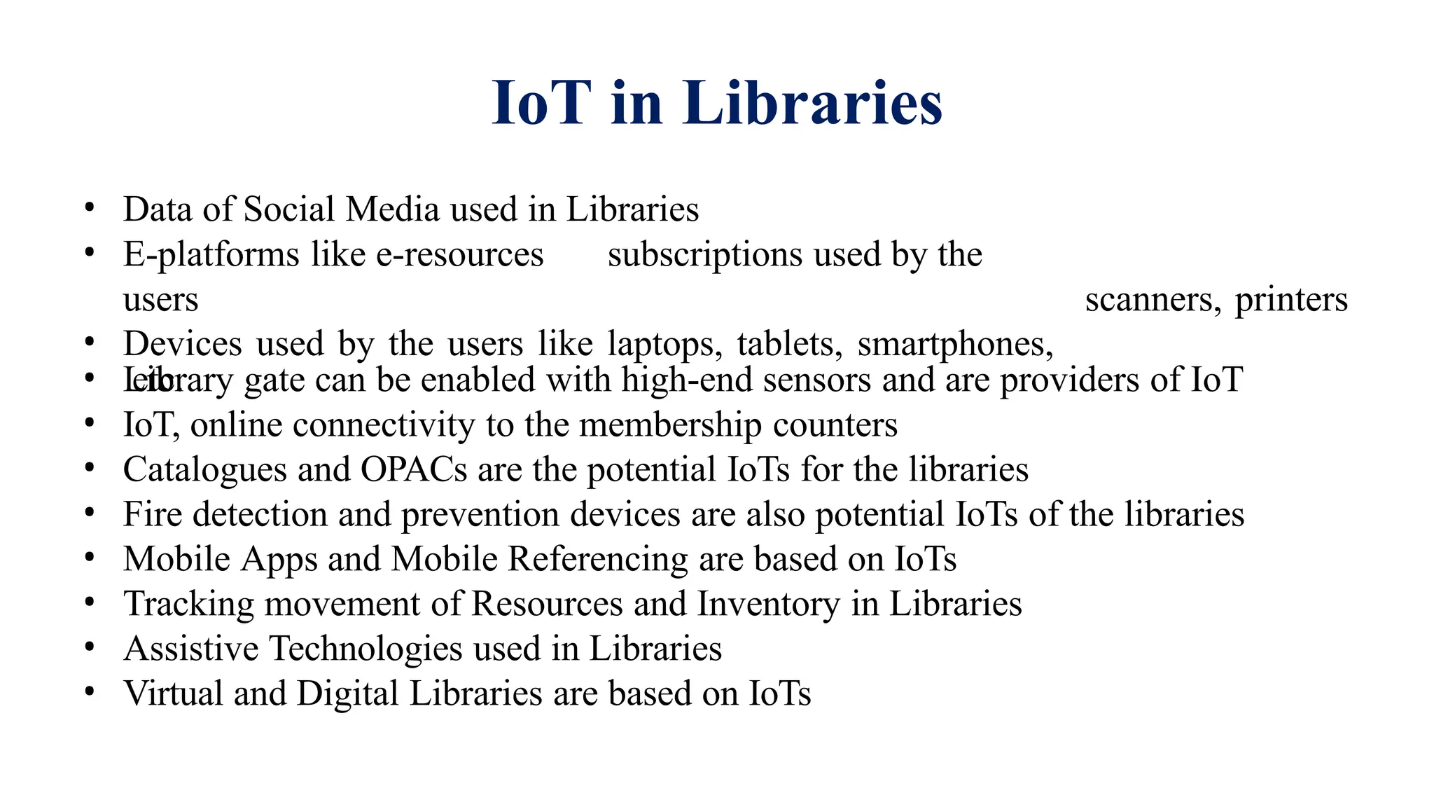 IoT in Libraries
• Data of Social Media used in Libraries
• E-platforms like e-resources subscriptions used by the
users
• Devices used by the users like laptops, tablets, smartphones,
etc.
scanners, printers
• Library gate can be enabled with high-end sensors and are providers of IoT
• IoT, online connectivity to the membership counters
• Catalogues and OPACs are the potential IoTs for the libraries
• Fire detection and prevention devices are also potential IoTs of the libraries
• Mobile Apps and Mobile Referencing are based on IoTs
• Tracking movement of Resources and Inventory in Libraries
• Assistive Technologies used in Libraries
• Virtual and Digital Libraries are based on IoTs
 