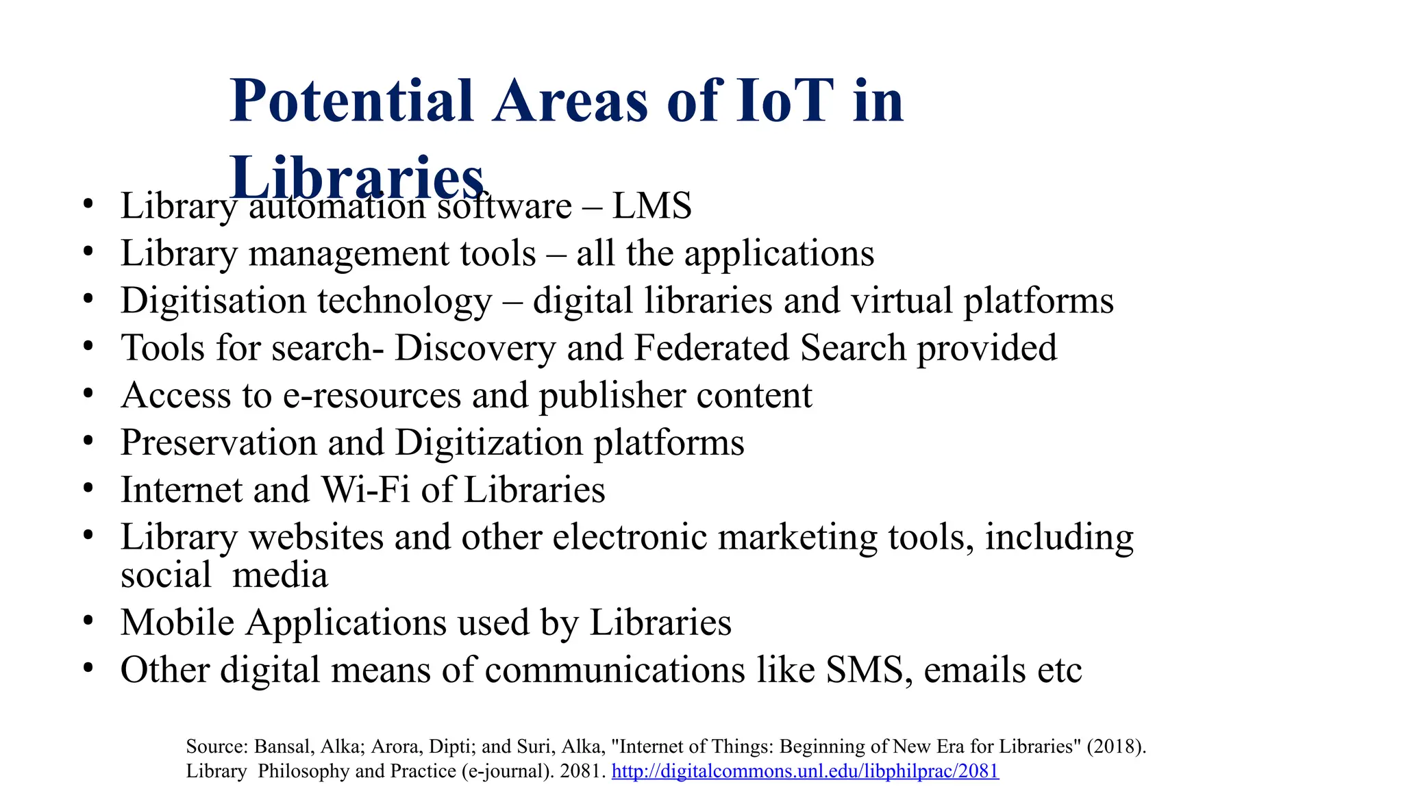 Potential Areas of IoT in
Libraries
• Library automation software – LMS
• Library management tools – all the applications
• Digitisation technology – digital libraries and virtual platforms
• Tools for search- Discovery and Federated Search provided
• Access to e-resources and publisher content
• Preservation and Digitization platforms
• Internet and Wi-Fi of Libraries
• Library websites and other electronic marketing tools, including
social media
• Mobile Applications used by Libraries
• Other digital means of communications like SMS, emails etc
Source: Bansal, Alka; Arora, Dipti; and Suri, Alka, "Internet of Things: Beginning of New Era for Libraries" (2018).
Library Philosophy and Practice (e-journal). 2081. http://digitalcommons.unl.edu/libphilprac/2081
 