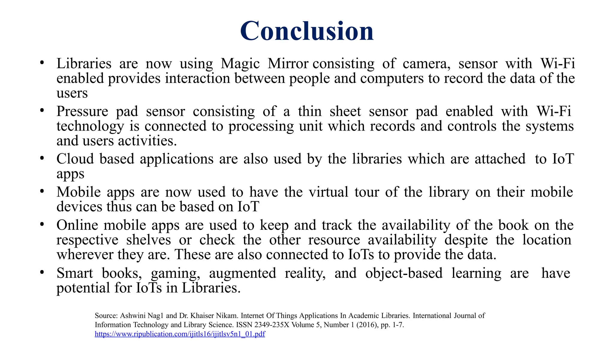 Conclusion
• Libraries are now using Magic Mirror consisting of camera, sensor with Wi-Fi
enabled provides interaction between people and computers to record the data of the
users
• Pressure pad sensor consisting of a thin sheet sensor pad enabled with Wi-Fi
technology is connected to processing unit which records and controls the systems
and users activities.
• Cloud based applications are also used by the libraries which are attached to IoT
apps
• Mobile apps are now used to have the virtual tour of the library on their mobile
devices thus can be based on IoT
• Online mobile apps are used to keep and track the availability of the book on the
respective shelves or check the other resource availability despite the location
wherever they are. These are also connected to IoTs to provide the data.
• Smart books, gaming, augmented reality, and object-based learning are have
potential for IoTs in Libraries.
Source: Ashwini Nag1 and Dr. Khaiser Nikam. Internet Of Things Applications In Academic Libraries. International Journal of
Information Technology and Library Science. ISSN 2349-235X Volume 5, Number 1 (2016), pp. 1-7.
https://www.ripublication.com/ijitls16/ijitlsv5n1_01.pdf
 