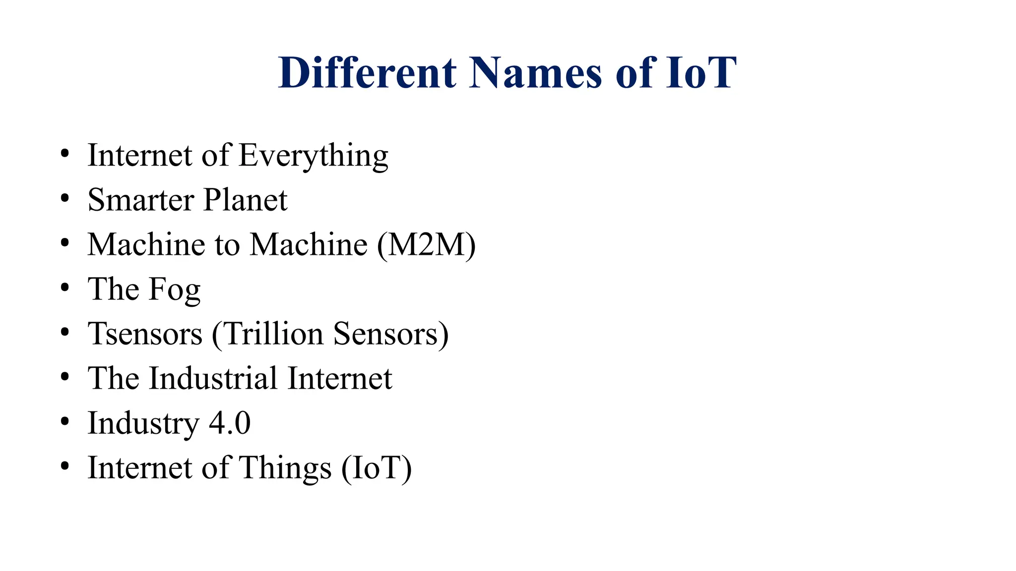 Different Names of IoT
• Internet of Everything
• Smarter Planet
• Machine to Machine (M2M)
• The Fog
• Tsensors (Trillion Sensors)
• The Industrial Internet
• Industry 4.0
• Internet of Things (IoT)
 
