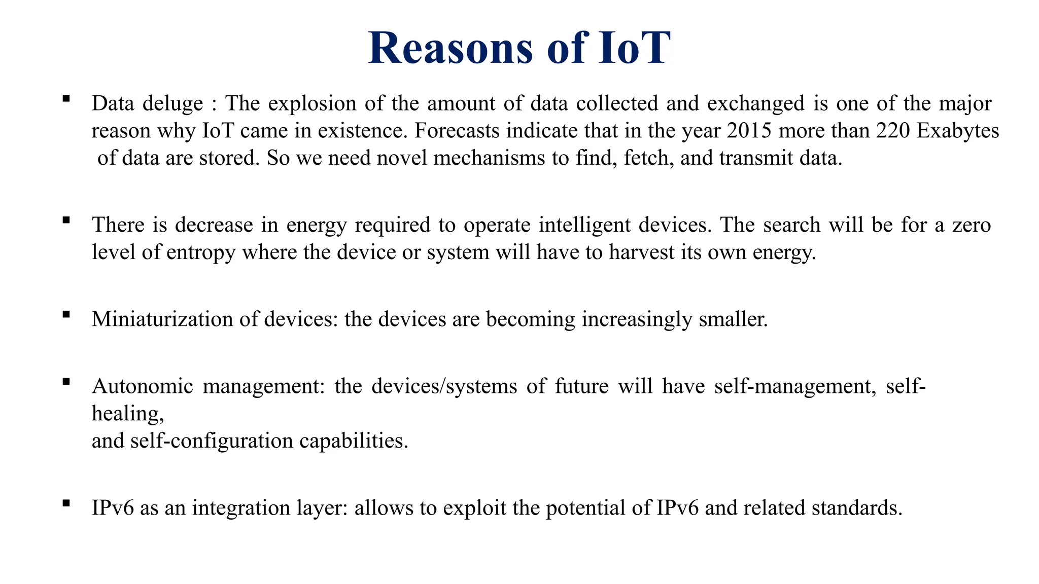 Reasons of IoT
 Data deluge : The explosion of the amount of data collected and exchanged is one of the major
reason why IoT came in existence. Forecasts indicate that in the year 2015 more than 220 Exabytes
of data are stored. So we need novel mechanisms to find, fetch, and transmit data.
 There is decrease in energy required to operate intelligent devices. The search will be for a zero
level of entropy where the device or system will have to harvest its own energy.
 Miniaturization of devices: the devices are becoming increasingly smaller.
 Autonomic management: the devices/systems of future will have self-management, self-
healing,
and self-configuration capabilities.
 IPv6 as an integration layer: allows to exploit the potential of IPv6 and related standards.
 