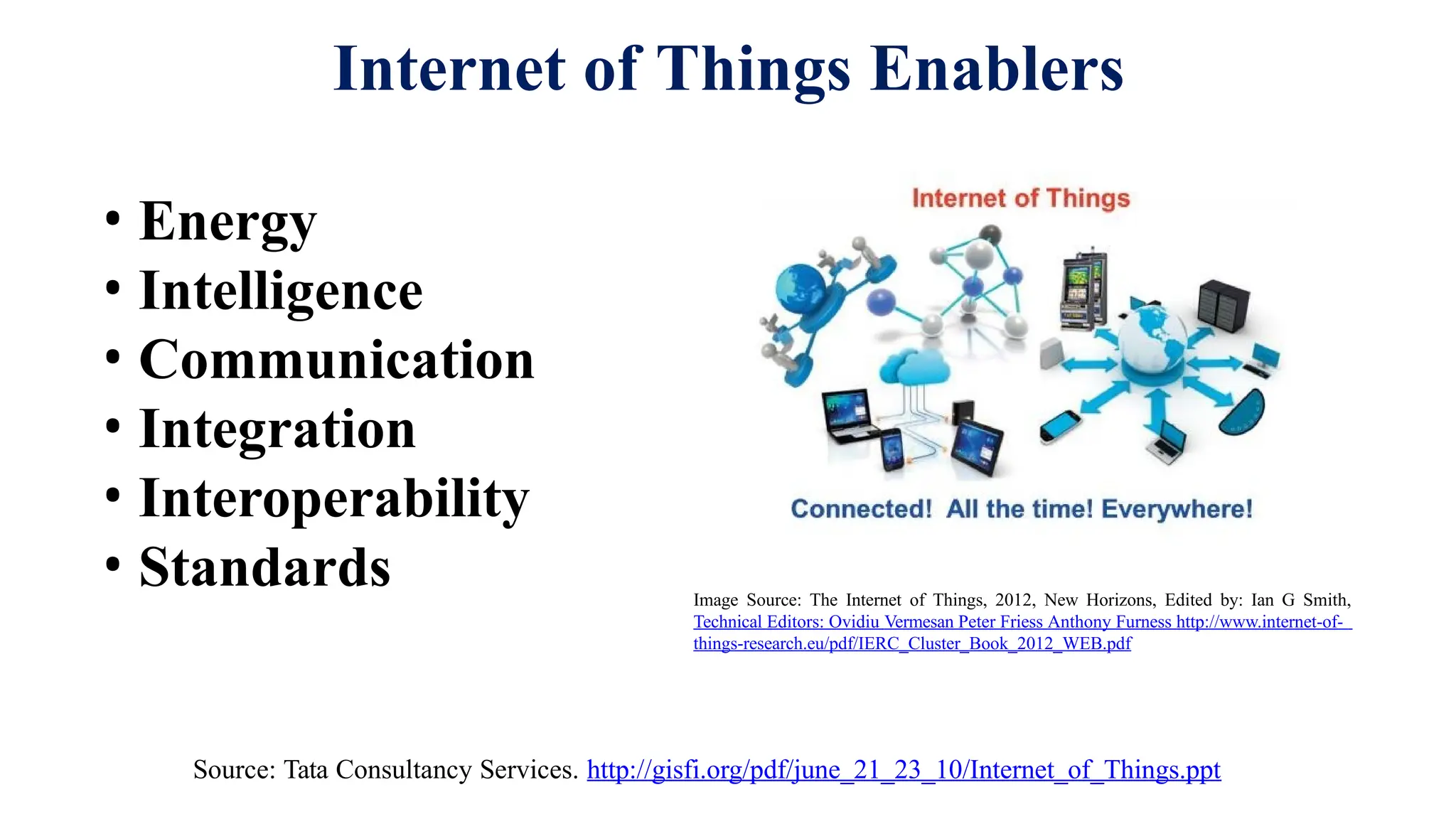 Internet of Things Enablers
• Energy
• Intelligence
• Communication
• Integration
• Interoperability
• Standards
Source: Tata Consultancy Services. http://gisfi.org/pdf/june_21_23_10/Internet_of_Things.ppt
Image Source: The Internet of Things, 2012, New Horizons, Edited by: Ian G Smith,
Technical Editors: Ovidiu Vermesan Peter Friess Anthony Furness http://www.internet-of-
things-research.eu/pdf/IERC_Cluster_Book_2012_WEB.pdf
 