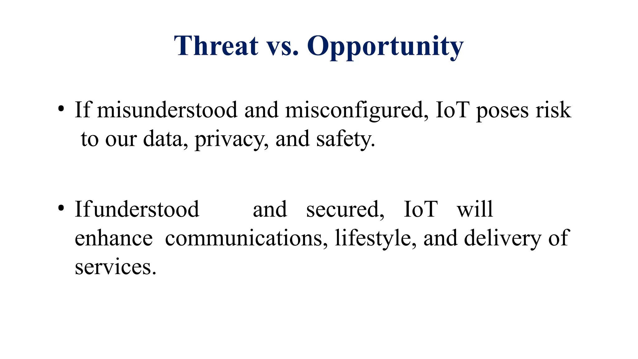 Threat vs. Opportunity
• If misunderstood and misconfigured, IoT poses risk
to our data, privacy, and safety.
• Ifunderstood and secured, IoT will
enhance communications, lifestyle, and delivery of
services.
 