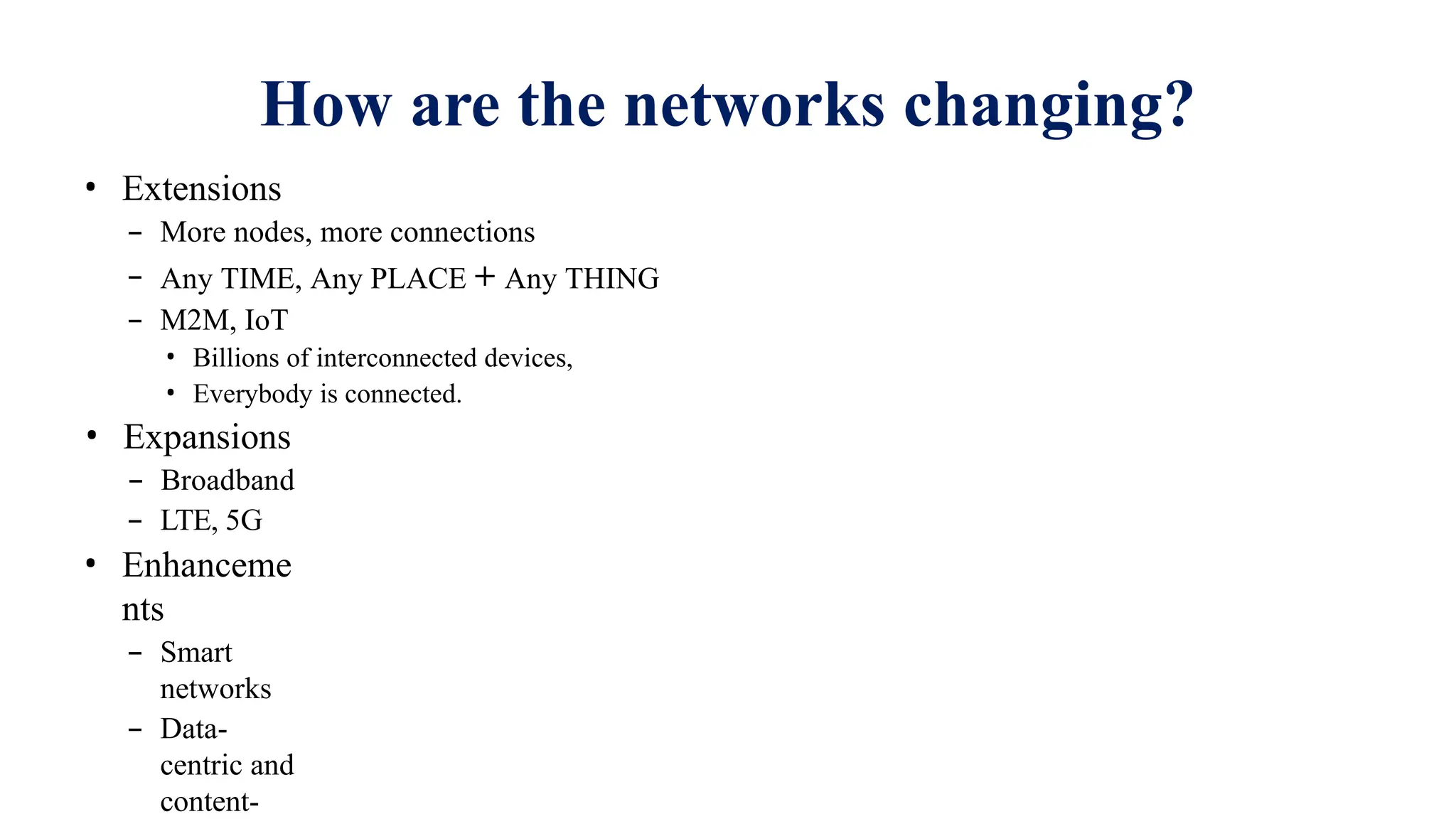 How are the networks changing?
• Extensions
– More nodes, more connections
– Any TIME, Any PLACE + Any THING
– M2M, IoT
• Billions of interconnected devices,
• Everybody is connected.
• Expansions
– Broadband
– LTE, 5G
• Enhanceme
nts
– Smart
networks
– Data-
centric and
content-
 