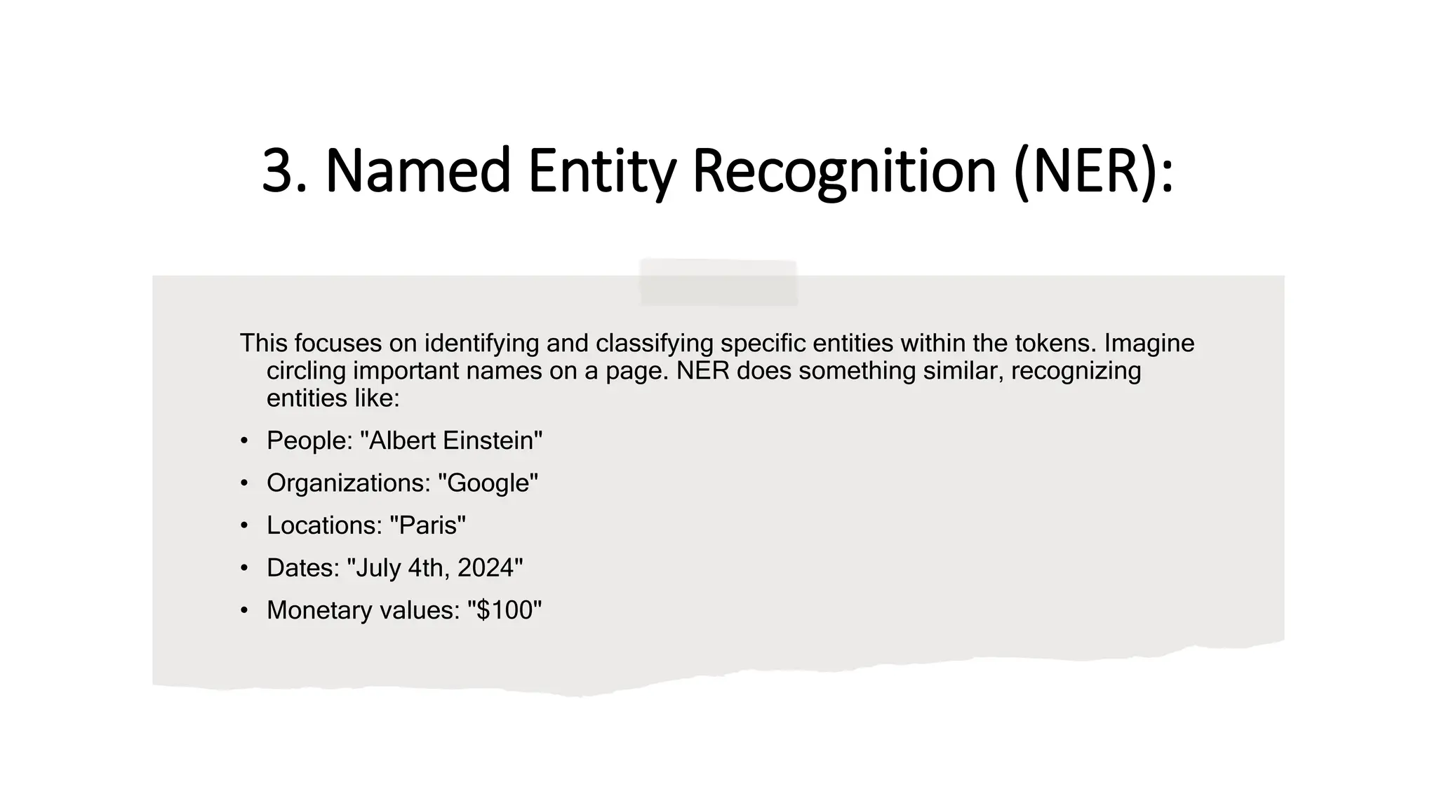 3. Named Entity Recognition (NER):
This focuses on identifying and classifying specific entities within the tokens. Imagine
circling important names on a page. NER does something similar, recognizing
entities like:
• People: "Albert Einstein"
• Organizations: "Google"
• Locations: "Paris"
• Dates: "July 4th, 2024"
• Monetary values: "$100"
 