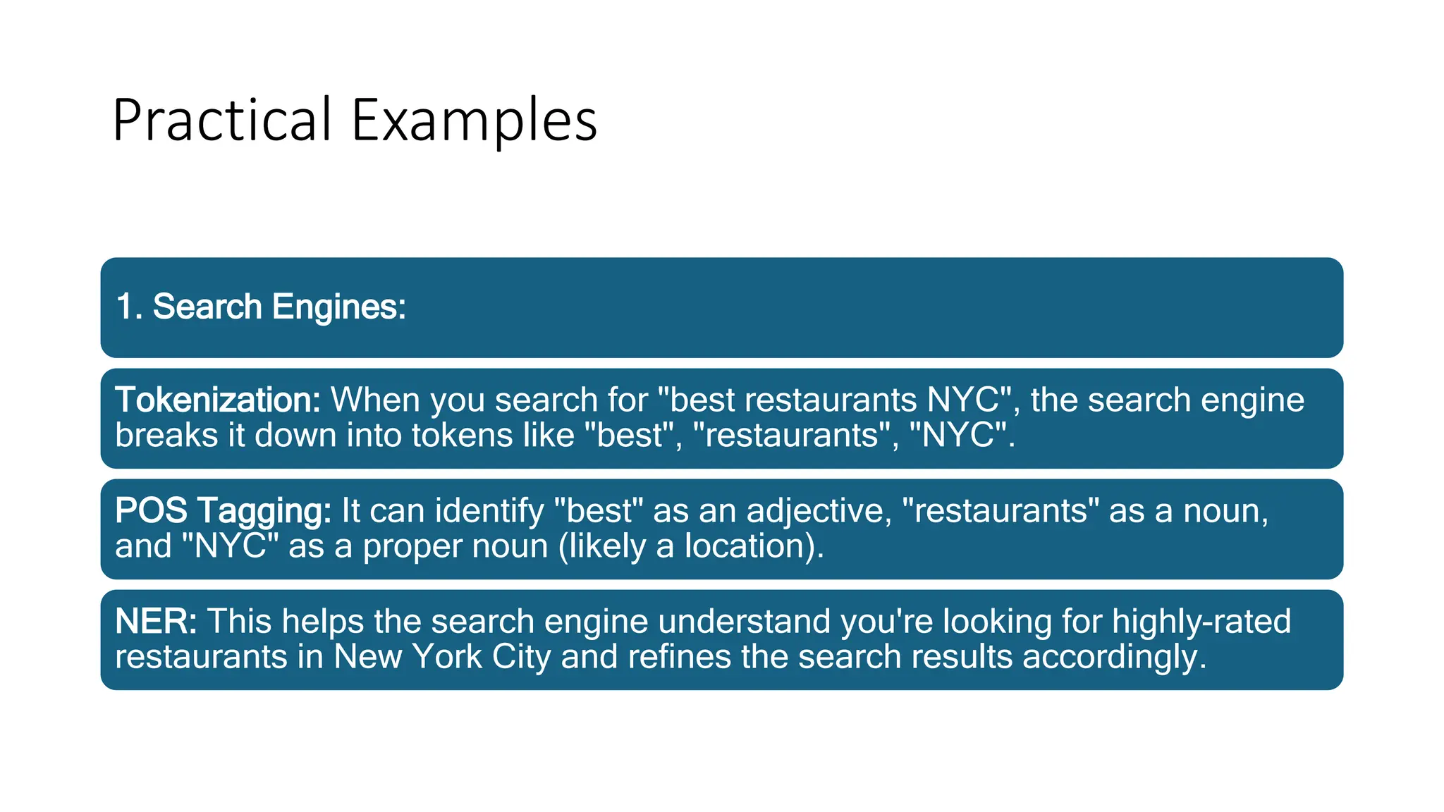 Practical Examples
1. Search Engines:
Tokenization: When you search for "best restaurants NYC", the search engine
breaks it down into tokens like "best", "restaurants", "NYC".
POS Tagging: It can identify "best" as an adjective, "restaurants" as a noun,
and "NYC" as a proper noun (likely a location).
NER: This helps the search engine understand you're looking for highly-rated
restaurants in New York City and refines the search results accordingly.
 