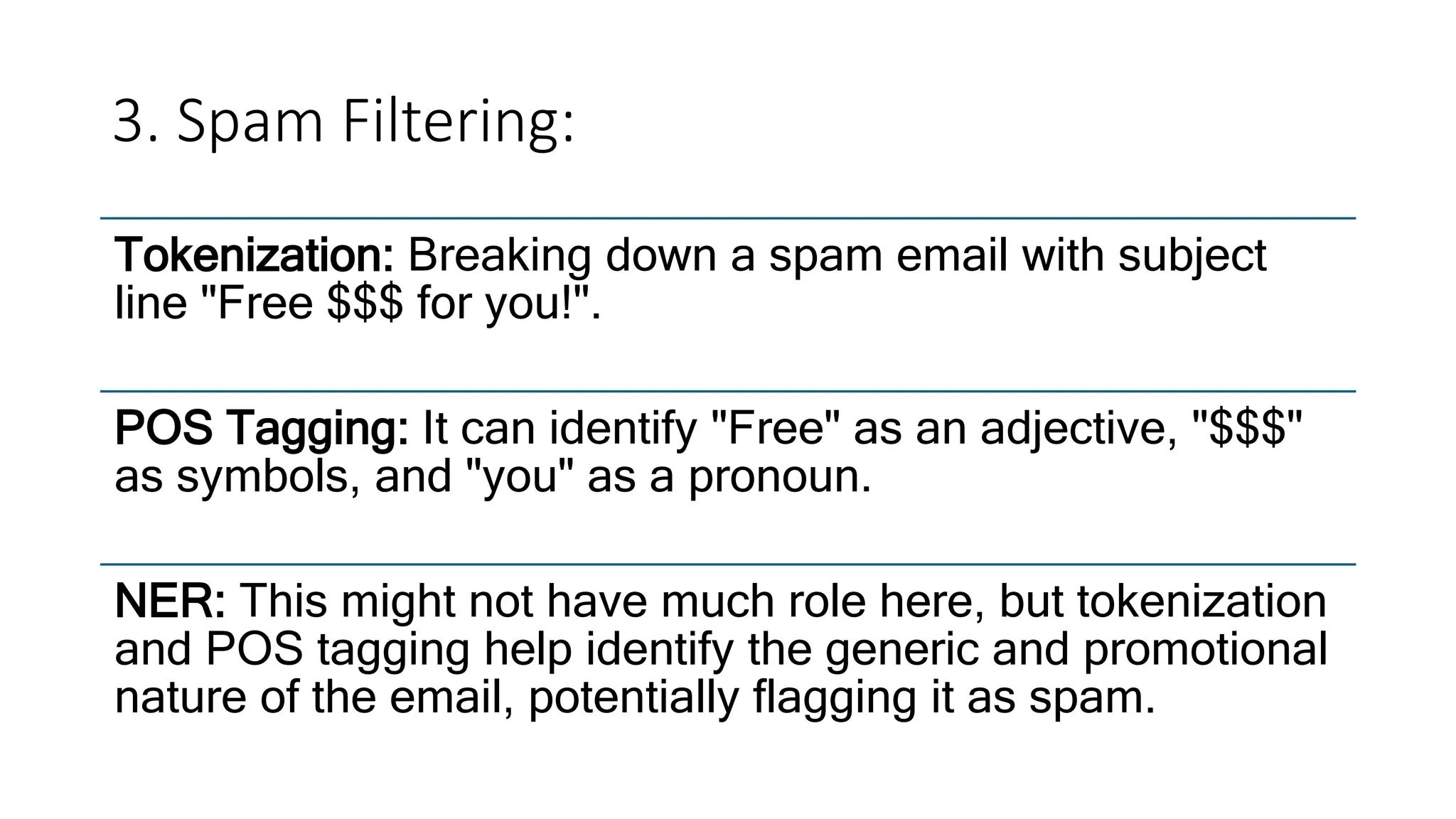 3. Spam Filtering:
Tokenization: Breaking down a spam email with subject
line "Free $$$ for you!".
POS Tagging: It can identify "Free" as an adjective, "$$$"
as symbols, and "you" as a pronoun.
NER: This might not have much role here, but tokenization
and POS tagging help identify the generic and promotional
nature of the email, potentially flagging it as spam.
 