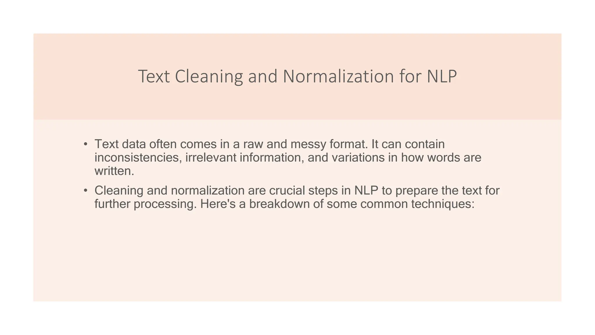 Text Cleaning and Normalization for NLP
• Text data often comes in a raw and messy format. It can contain
inconsistencies, irrelevant information, and variations in how words are
written.
• Cleaning and normalization are crucial steps in NLP to prepare the text for
further processing. Here's a breakdown of some common techniques:
 