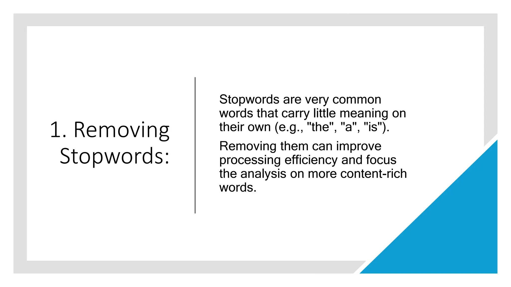 1. Removing
Stopwords:
Stopwords are very common
words that carry little meaning on
their own (e.g., "the", "a", "is").
Removing them can improve
processing efficiency and focus
the analysis on more content-rich
words.
 