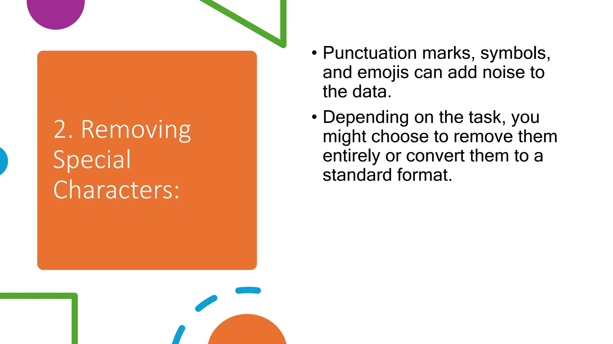 2. Removing
Special
Characters:
• Punctuation marks, symbols,
and emojis can add noise to
the data.
• Depending on the task, you
might choose to remove them
entirely or convert them to a
standard format.
 