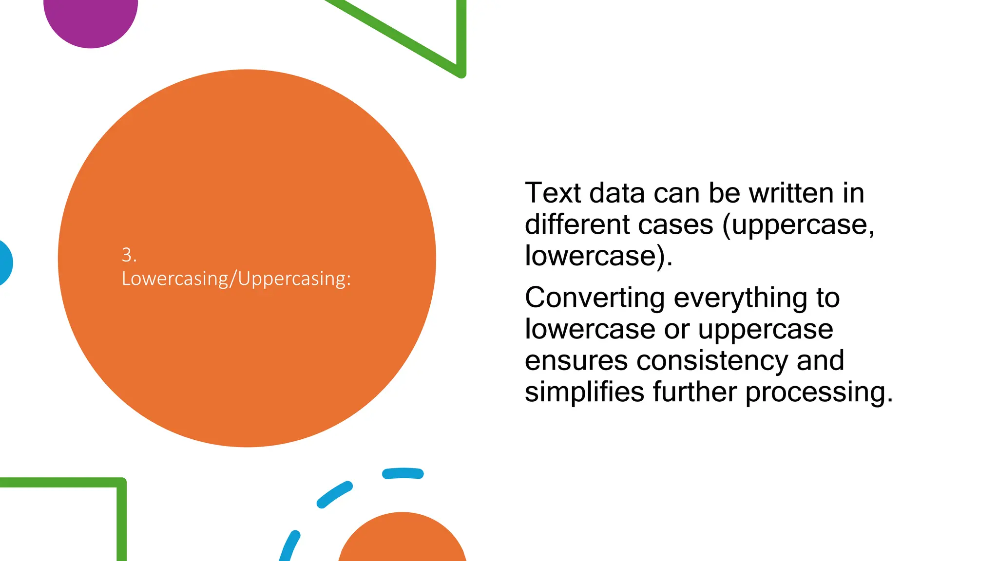 3.
Lowercasing/Uppercasing:
Text data can be written in
different cases (uppercase,
lowercase).
Converting everything to
lowercase or uppercase
ensures consistency and
simplifies further processing.
 