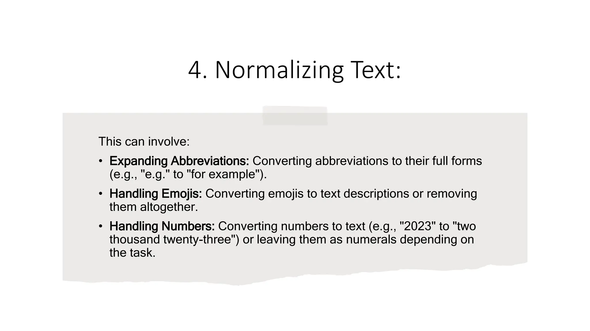 4. Normalizing Text:
This can involve:
• Expanding Abbreviations: Converting abbreviations to their full forms
(e.g., "e.g." to "for example").
• Handling Emojis: Converting emojis to text descriptions or removing
them altogether.
• Handling Numbers: Converting numbers to text (e.g., "2023" to "two
thousand twenty-three") or leaving them as numerals depending on
the task.
 