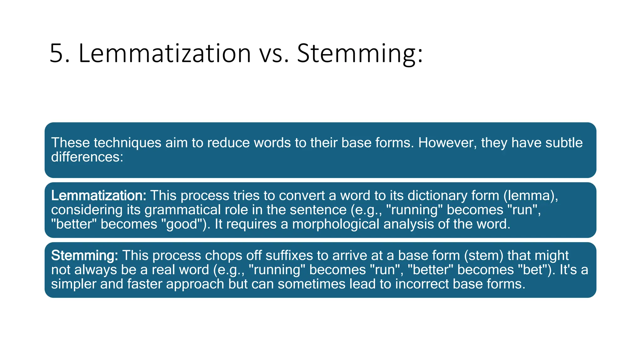 5. Lemmatization vs. Stemming:
These techniques aim to reduce words to their base forms. However, they have subtle
differences:
Lemmatization: This process tries to convert a word to its dictionary form (lemma),
considering its grammatical role in the sentence (e.g., "running" becomes "run",
"better" becomes "good"). It requires a morphological analysis of the word.
Stemming: This process chops off suffixes to arrive at a base form (stem) that might
not always be a real word (e.g., "running" becomes "run", "better" becomes "bet"). It's a
simpler and faster approach but can sometimes lead to incorrect base forms.
 