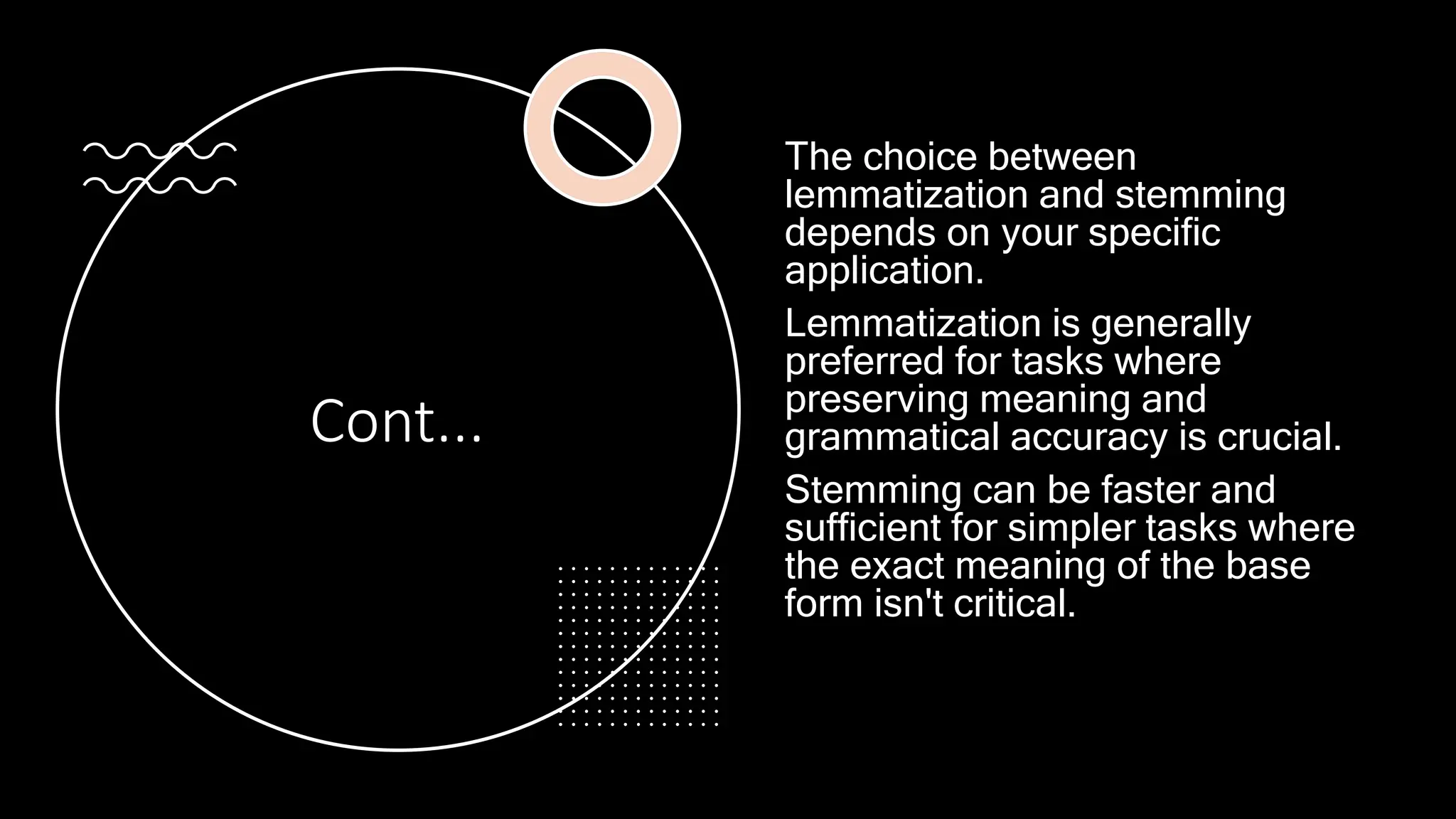 Cont...
The choice between
lemmatization and stemming
depends on your specific
application.
Lemmatization is generally
preferred for tasks where
preserving meaning and
grammatical accuracy is crucial.
Stemming can be faster and
sufficient for simpler tasks where
the exact meaning of the base
form isn't critical.
 