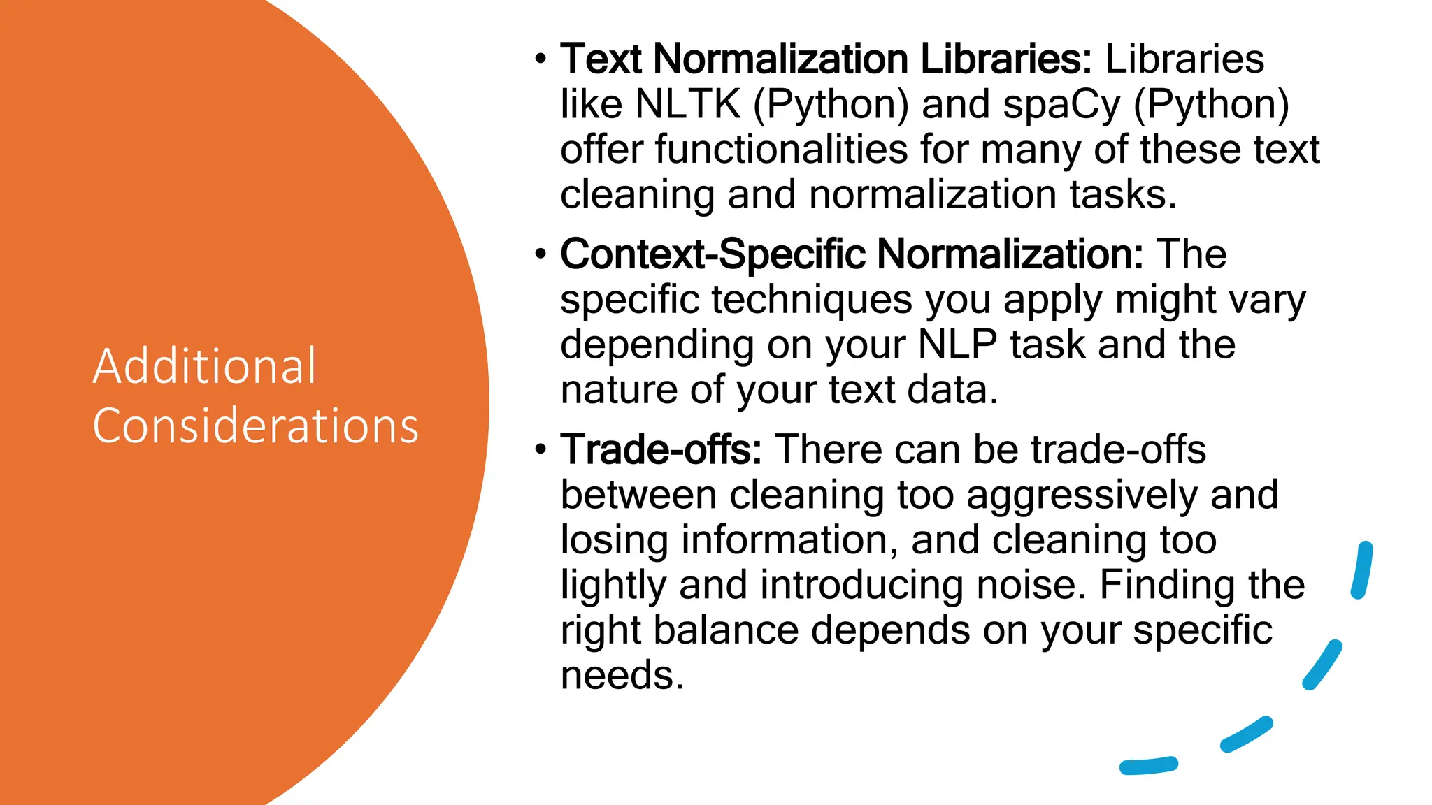 Additional
Considerations
• Text Normalization Libraries: Libraries
like NLTK (Python) and spaCy (Python)
offer functionalities for many of these text
cleaning and normalization tasks.
• Context-Specific Normalization: The
specific techniques you apply might vary
depending on your NLP task and the
nature of your text data.
• Trade-offs: There can be trade-offs
between cleaning too aggressively and
losing information, and cleaning too
lightly and introducing noise. Finding the
right balance depends on your specific
needs.
 