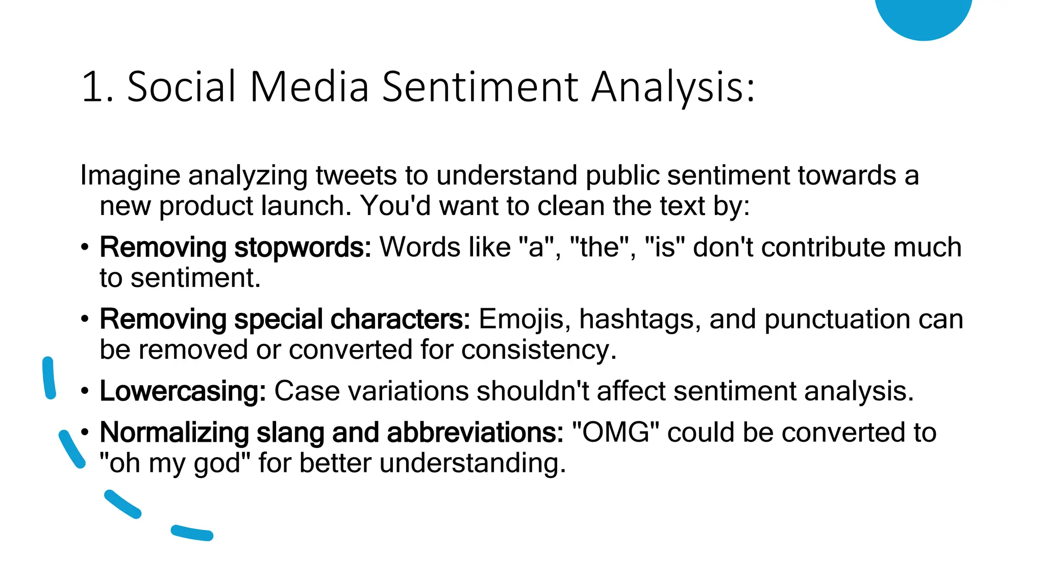 1. Social Media Sentiment Analysis:
Imagine analyzing tweets to understand public sentiment towards a
new product launch. You'd want to clean the text by:
• Removing stopwords: Words like "a", "the", "is" don't contribute much
to sentiment.
• Removing special characters: Emojis, hashtags, and punctuation can
be removed or converted for consistency.
• Lowercasing: Case variations shouldn't affect sentiment analysis.
• Normalizing slang and abbreviations: "OMG" could be converted to
"oh my god" for better understanding.
 