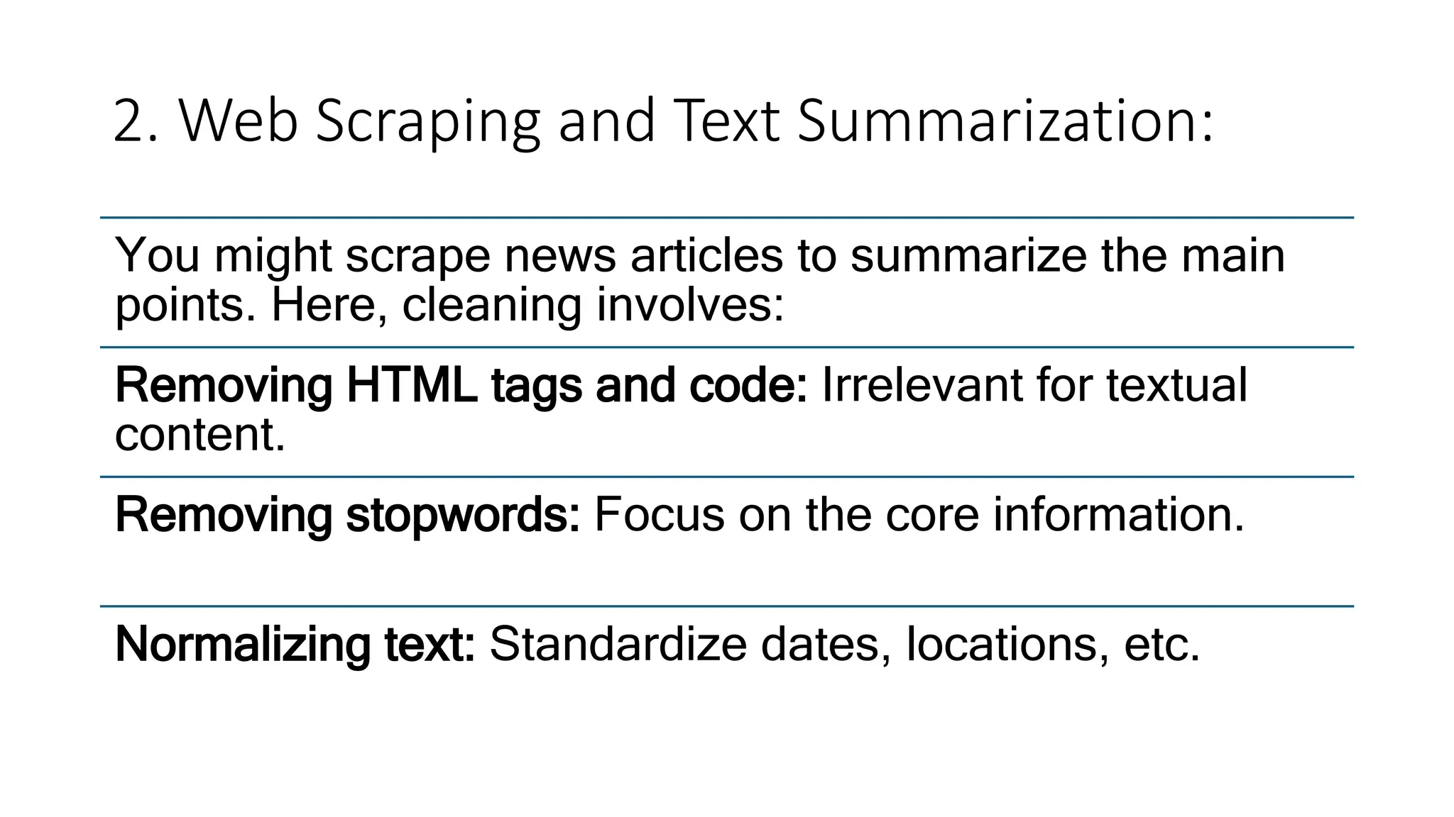 2. Web Scraping and Text Summarization:
You might scrape news articles to summarize the main
points. Here, cleaning involves:
Removing HTML tags and code: Irrelevant for textual
content.
Removing stopwords: Focus on the core information.
Normalizing text: Standardize dates, locations, etc.
 