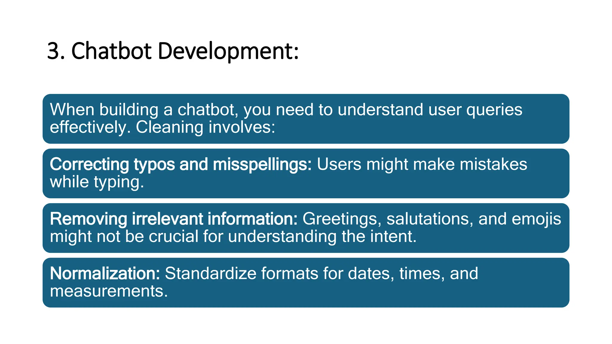 3. Chatbot Development:
When building a chatbot, you need to understand user queries
effectively. Cleaning involves:
Correcting typos and misspellings: Users might make mistakes
while typing.
Removing irrelevant information: Greetings, salutations, and emojis
might not be crucial for understanding the intent.
Normalization: Standardize formats for dates, times, and
measurements.
 