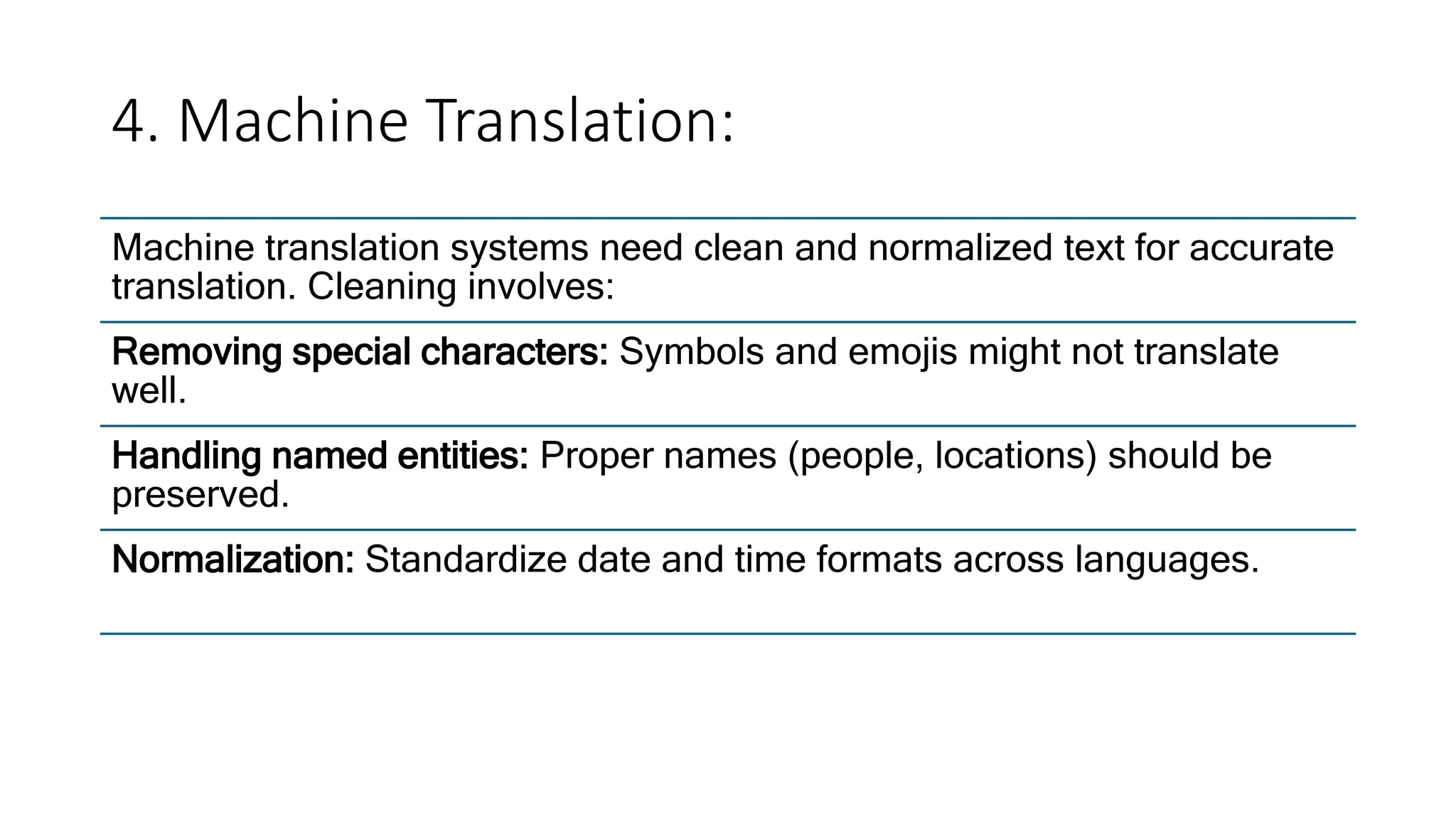 4. Machine Translation:
Machine translation systems need clean and normalized text for accurate
translation. Cleaning involves:
Removing special characters: Symbols and emojis might not translate
well.
Handling named entities: Proper names (people, locations) should be
preserved.
Normalization: Standardize date and time formats across languages.
 