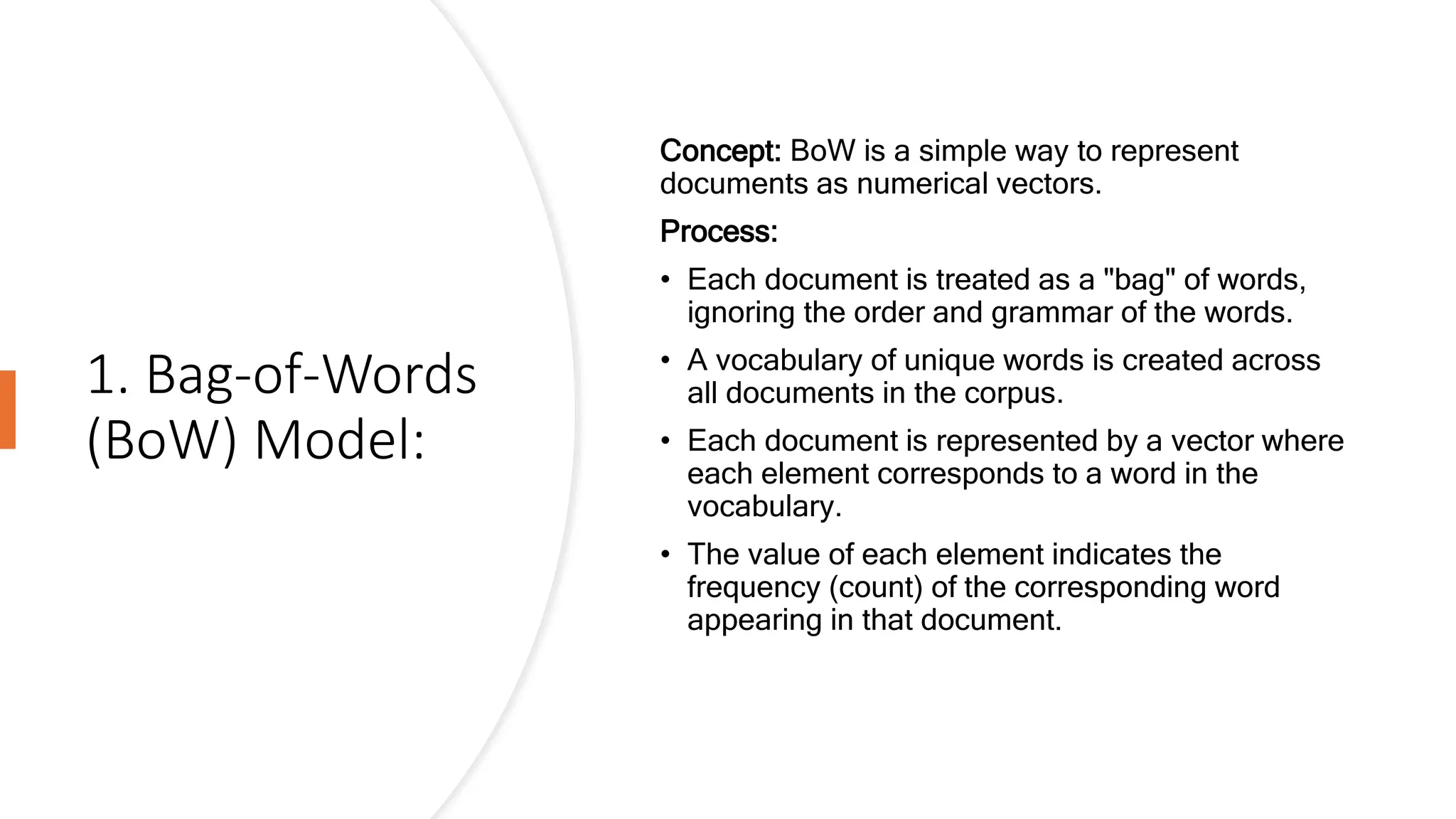 1. Bag-of-Words
(BoW) Model:
Concept: BoW is a simple way to represent
documents as numerical vectors.
Process:
• Each document is treated as a "bag" of words,
ignoring the order and grammar of the words.
• A vocabulary of unique words is created across
all documents in the corpus.
• Each document is represented by a vector where
each element corresponds to a word in the
vocabulary.
• The value of each element indicates the
frequency (count) of the corresponding word
appearing in that document.
 