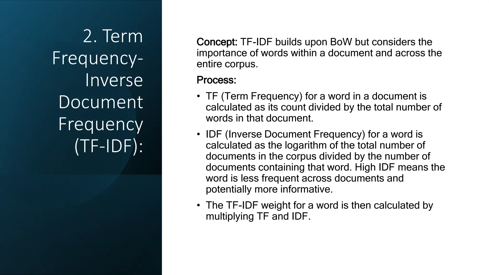 2. Term
Frequency-
Inverse
Document
Frequency
(TF-IDF):
Concept: TF-IDF builds upon BoW but considers the
importance of words within a document and across the
entire corpus.
Process:
• TF (Term Frequency) for a word in a document is
calculated as its count divided by the total number of
words in that document.
• IDF (Inverse Document Frequency) for a word is
calculated as the logarithm of the total number of
documents in the corpus divided by the number of
documents containing that word. High IDF means the
word is less frequent across documents and
potentially more informative.
• The TF-IDF weight for a word is then calculated by
multiplying TF and IDF.
 