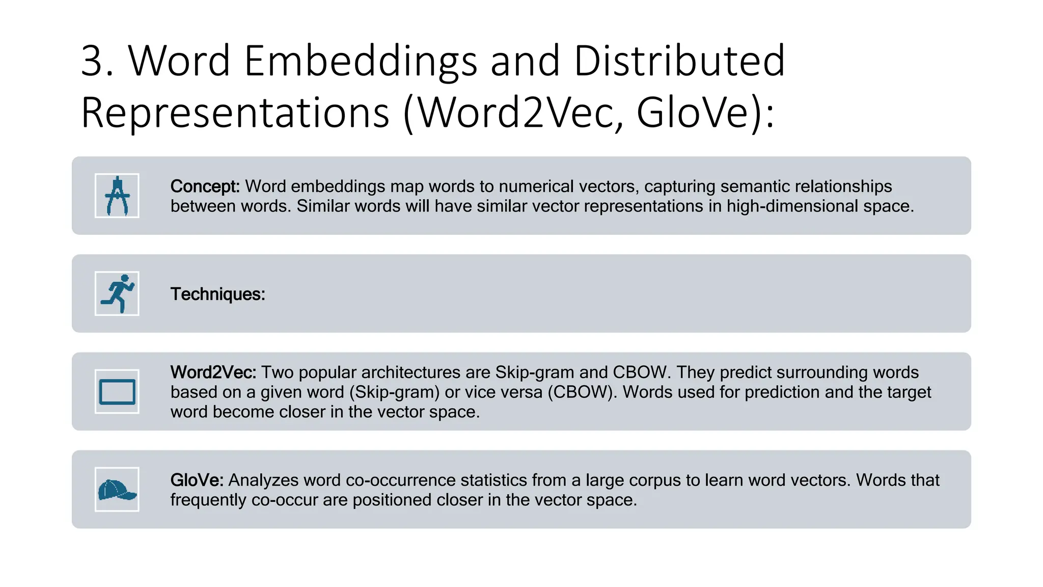 3. Word Embeddings and Distributed
Representations (Word2Vec, GloVe):
Concept: Word embeddings map words to numerical vectors, capturing semantic relationships
between words. Similar words will have similar vector representations in high-dimensional space.
Techniques:
Word2Vec: Two popular architectures are Skip-gram and CBOW. They predict surrounding words
based on a given word (Skip-gram) or vice versa (CBOW). Words used for prediction and the target
word become closer in the vector space.
GloVe: Analyzes word co-occurrence statistics from a large corpus to learn word vectors. Words that
frequently co-occur are positioned closer in the vector space.
 