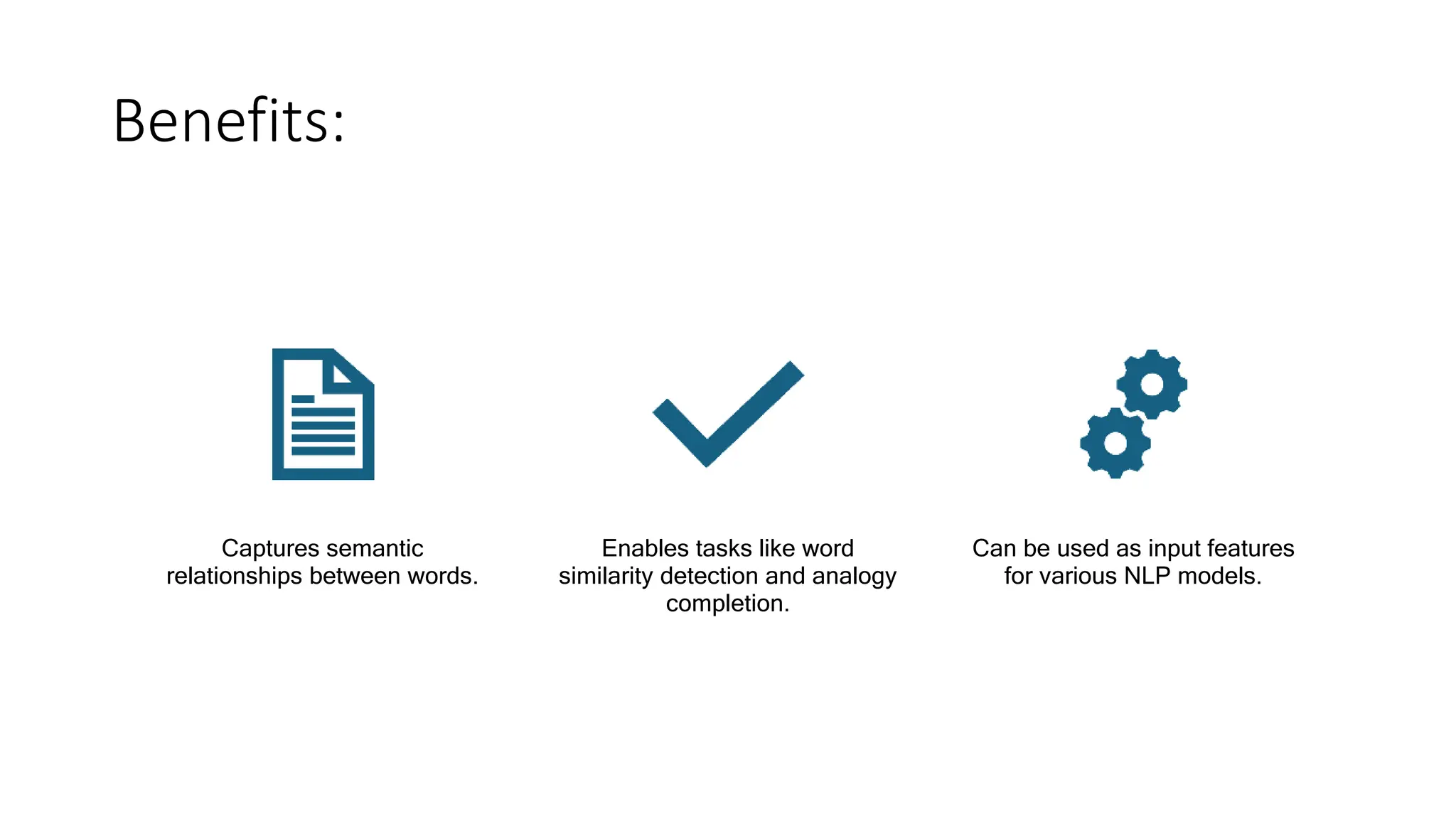 Benefits:
Captures semantic
relationships between words.
Enables tasks like word
similarity detection and analogy
completion.
Can be used as input features
for various NLP models.
 