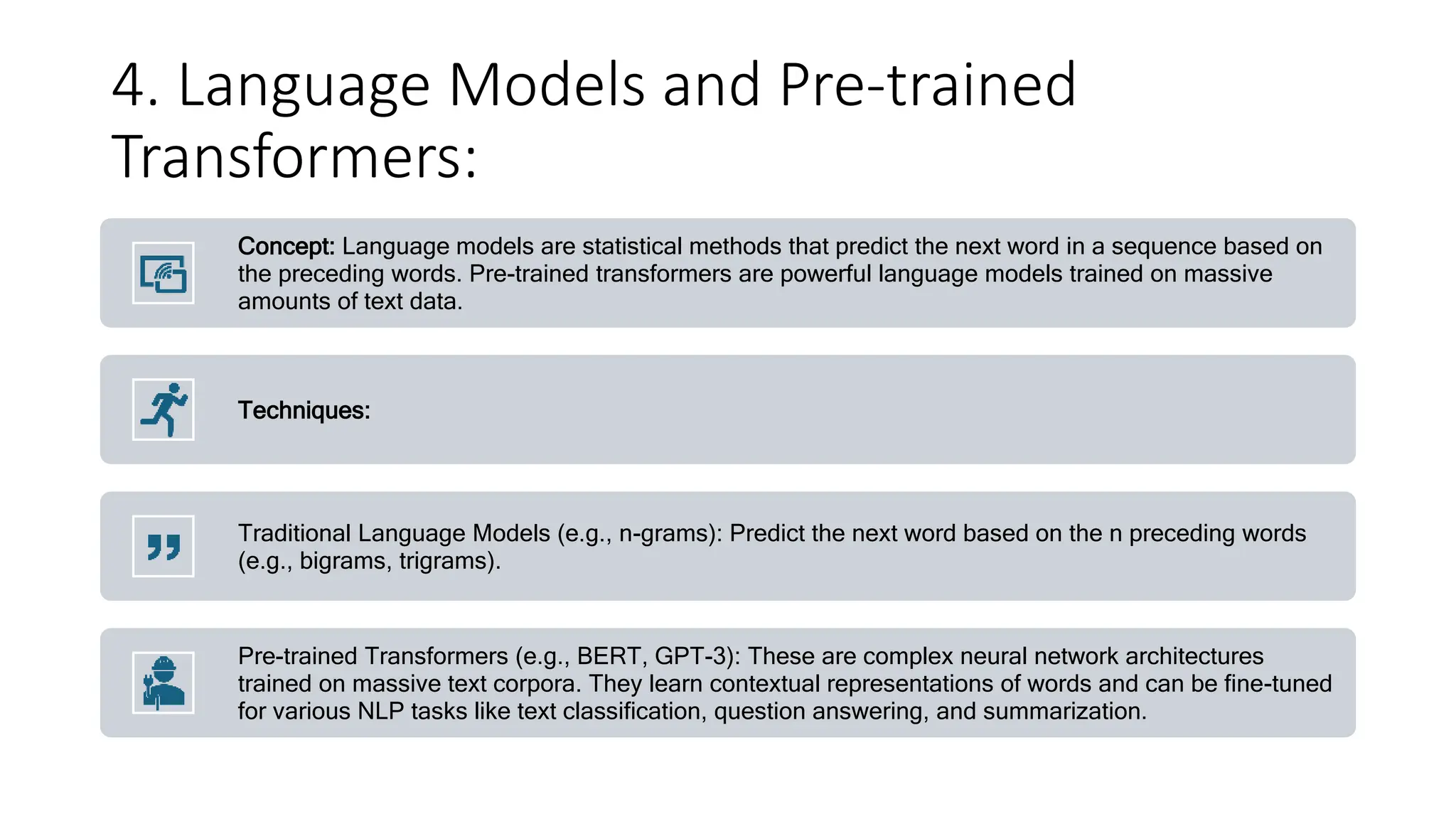 4. Language Models and Pre-trained
Transformers:
Concept: Language models are statistical methods that predict the next word in a sequence based on
the preceding words. Pre-trained transformers are powerful language models trained on massive
amounts of text data.
Techniques:
Traditional Language Models (e.g., n-grams): Predict the next word based on the n preceding words
(e.g., bigrams, trigrams).
Pre-trained Transformers (e.g., BERT, GPT-3): These are complex neural network architectures
trained on massive text corpora. They learn contextual representations of words and can be fine-tuned
for various NLP tasks like text classification, question answering, and summarization.
 