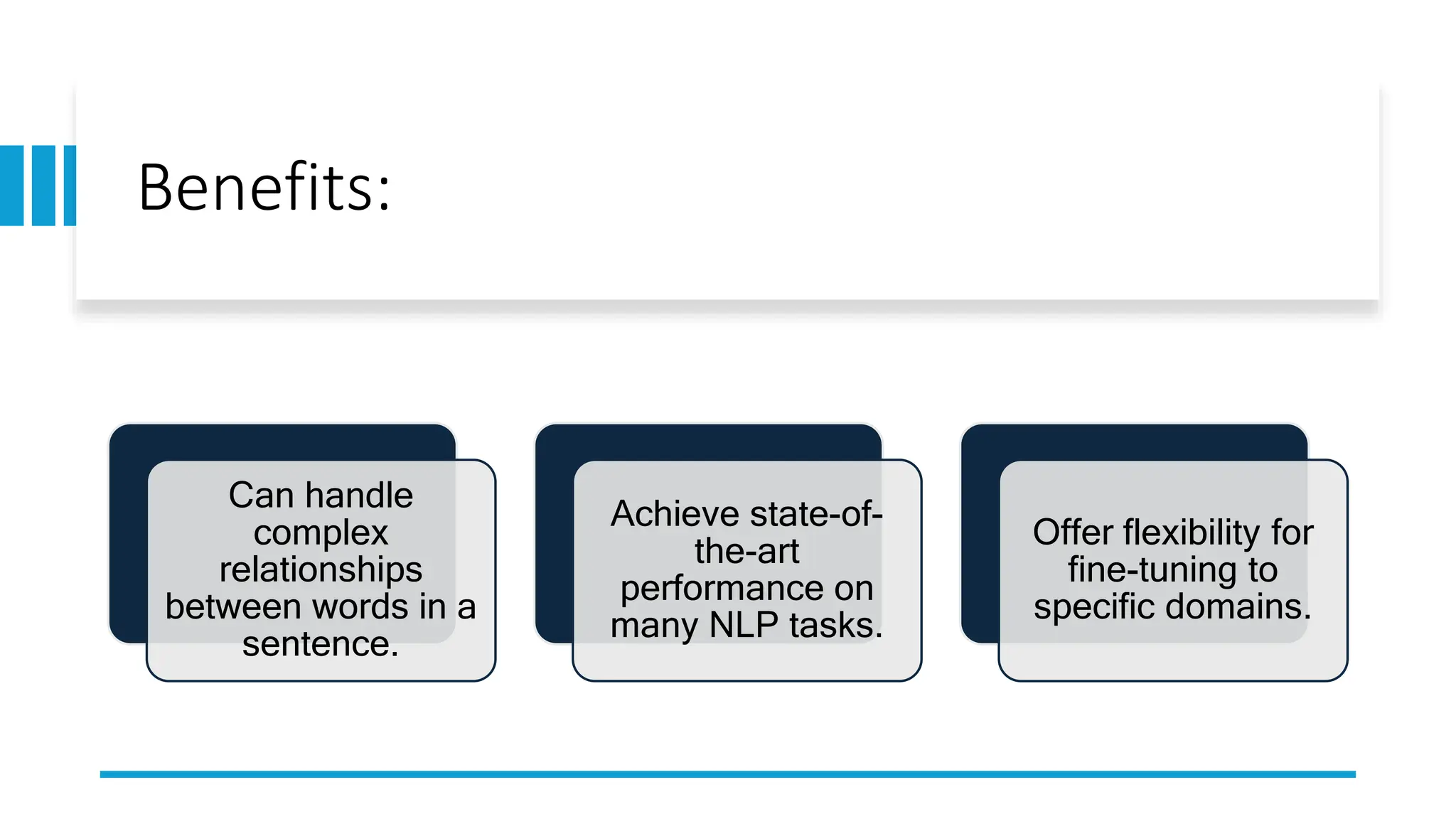 Benefits:
Can handle
complex
relationships
between words in a
sentence.
Achieve state-of-
the-art
performance on
many NLP tasks.
Offer flexibility for
fine-tuning to
specific domains.
 