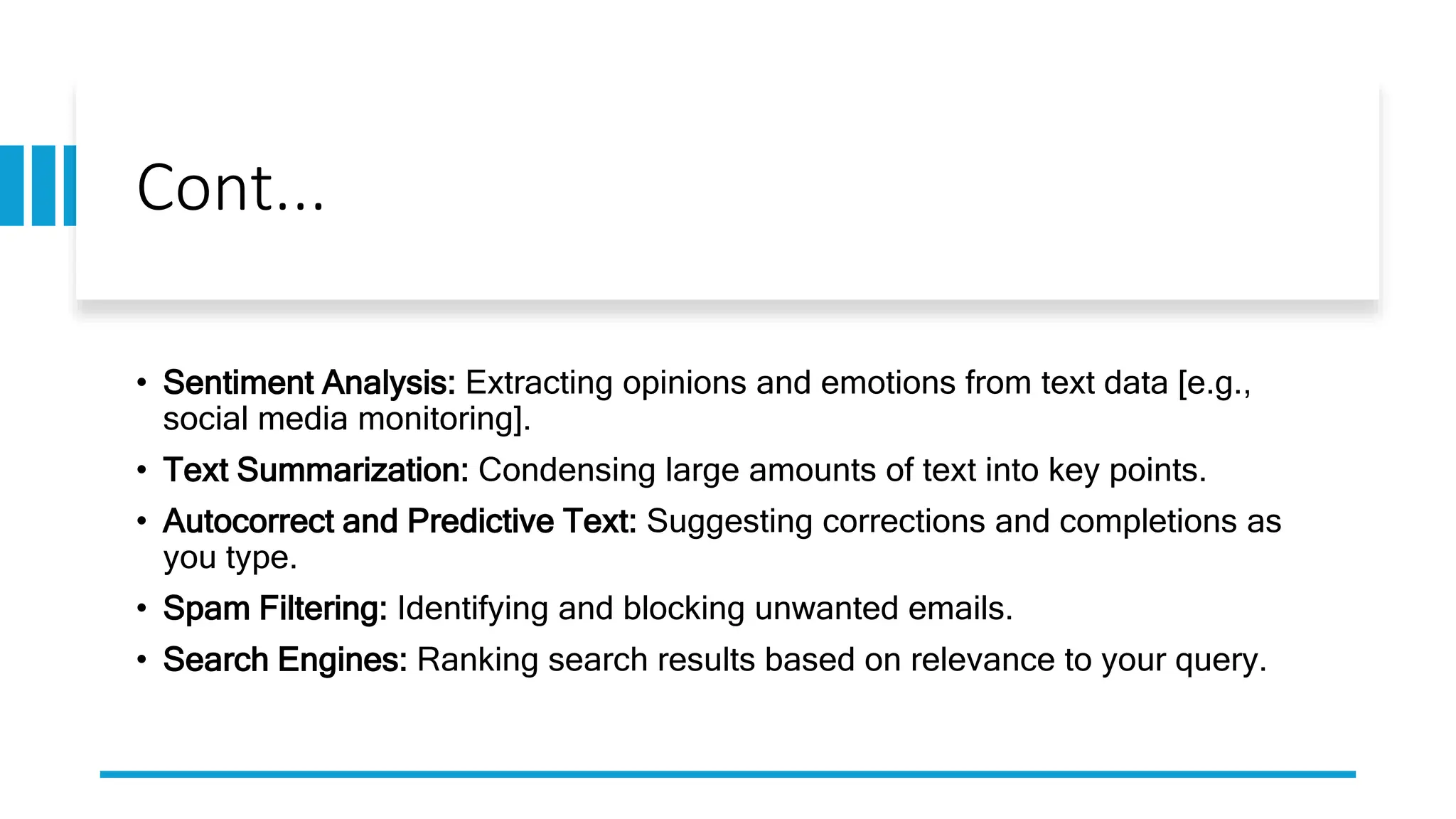 Cont...
• Sentiment Analysis: Extracting opinions and emotions from text data [e.g.,
social media monitoring].
• Text Summarization: Condensing large amounts of text into key points.
• Autocorrect and Predictive Text: Suggesting corrections and completions as
you type.
• Spam Filtering: Identifying and blocking unwanted emails.
• Search Engines: Ranking search results based on relevance to your query.
 