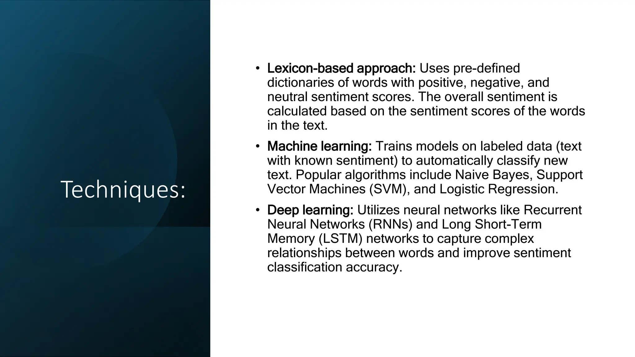 Techniques:
• Lexicon-based approach: Uses pre-defined
dictionaries of words with positive, negative, and
neutral sentiment scores. The overall sentiment is
calculated based on the sentiment scores of the words
in the text.
• Machine learning: Trains models on labeled data (text
with known sentiment) to automatically classify new
text. Popular algorithms include Naive Bayes, Support
Vector Machines (SVM), and Logistic Regression.
• Deep learning: Utilizes neural networks like Recurrent
Neural Networks (RNNs) and Long Short-Term
Memory (LSTM) networks to capture complex
relationships between words and improve sentiment
classification accuracy.
 