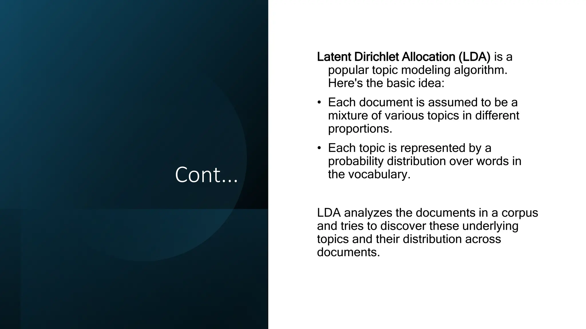 Cont...
Latent Dirichlet Allocation (LDA) is a
popular topic modeling algorithm.
Here's the basic idea:
• Each document is assumed to be a
mixture of various topics in different
proportions.
• Each topic is represented by a
probability distribution over words in
the vocabulary.
LDA analyzes the documents in a corpus
and tries to discover these underlying
topics and their distribution across
documents.
 
