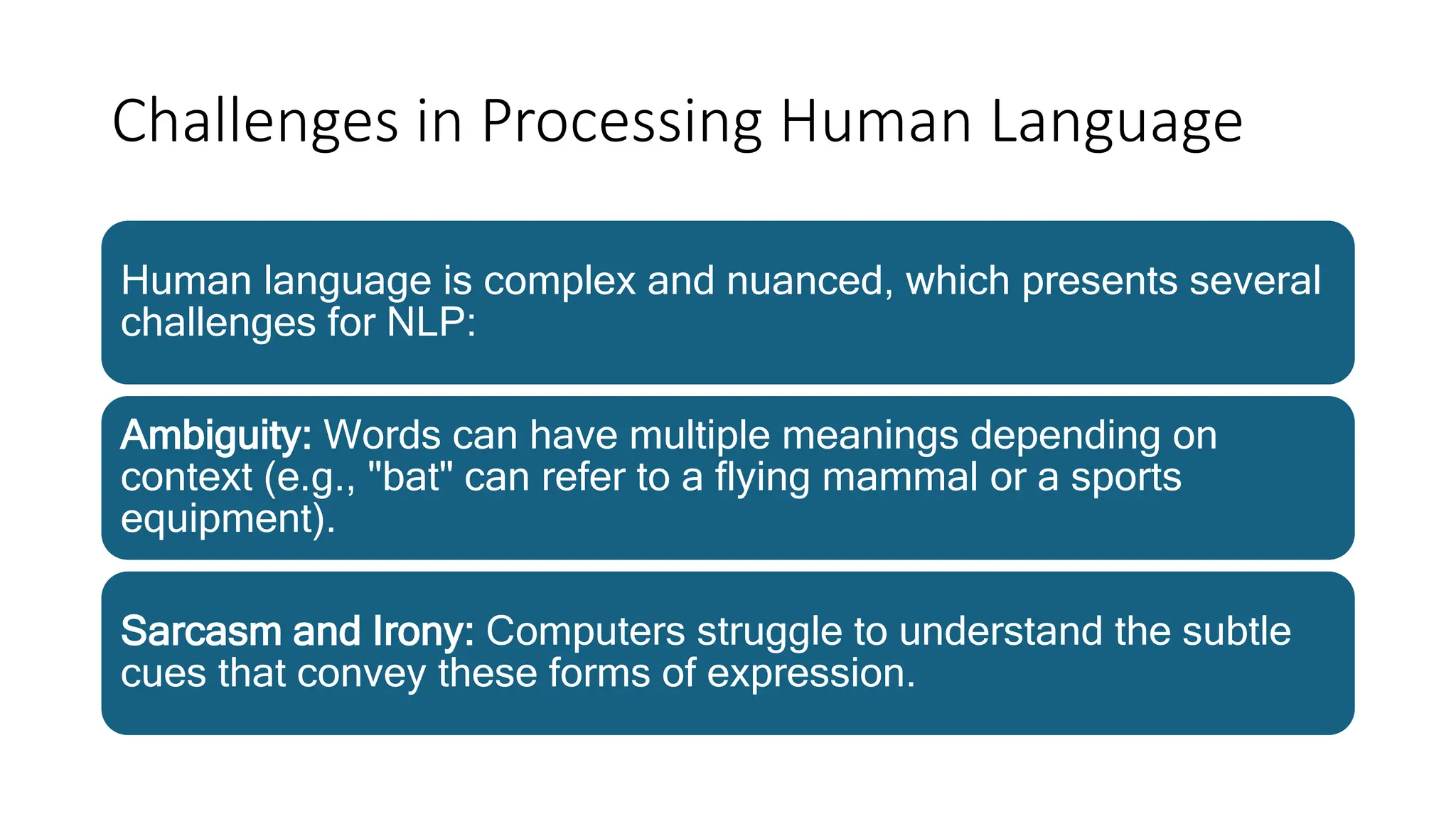 Challenges in Processing Human Language
Human language is complex and nuanced, which presents several
challenges for NLP:
Ambiguity: Words can have multiple meanings depending on
context (e.g., "bat" can refer to a flying mammal or a sports
equipment).
Sarcasm and Irony: Computers struggle to understand the subtle
cues that convey these forms of expression.
 