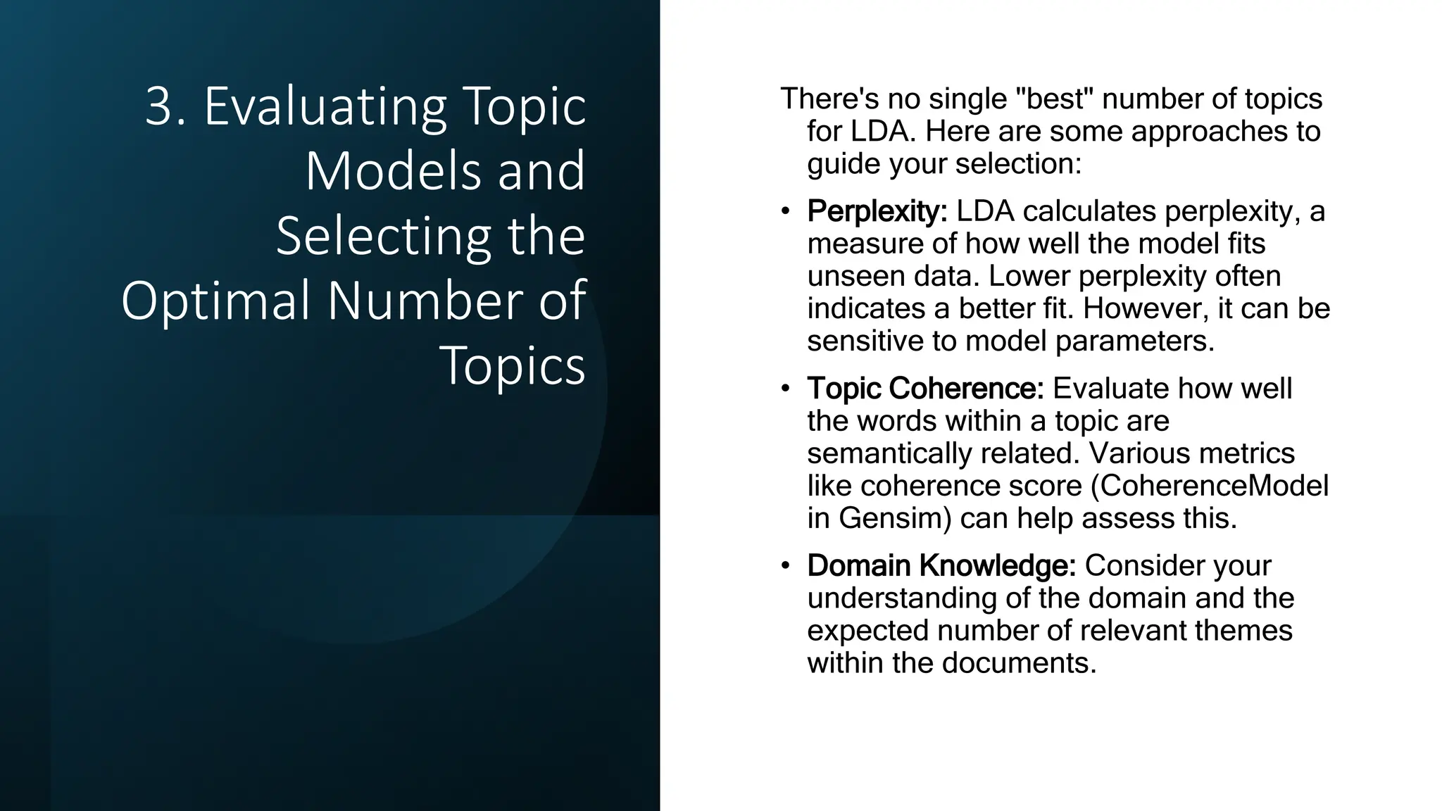 3. Evaluating Topic
Models and
Selecting the
Optimal Number of
Topics
There's no single "best" number of topics
for LDA. Here are some approaches to
guide your selection:
• Perplexity: LDA calculates perplexity, a
measure of how well the model fits
unseen data. Lower perplexity often
indicates a better fit. However, it can be
sensitive to model parameters.
• Topic Coherence: Evaluate how well
the words within a topic are
semantically related. Various metrics
like coherence score (CoherenceModel
in Gensim) can help assess this.
• Domain Knowledge: Consider your
understanding of the domain and the
expected number of relevant themes
within the documents.
 