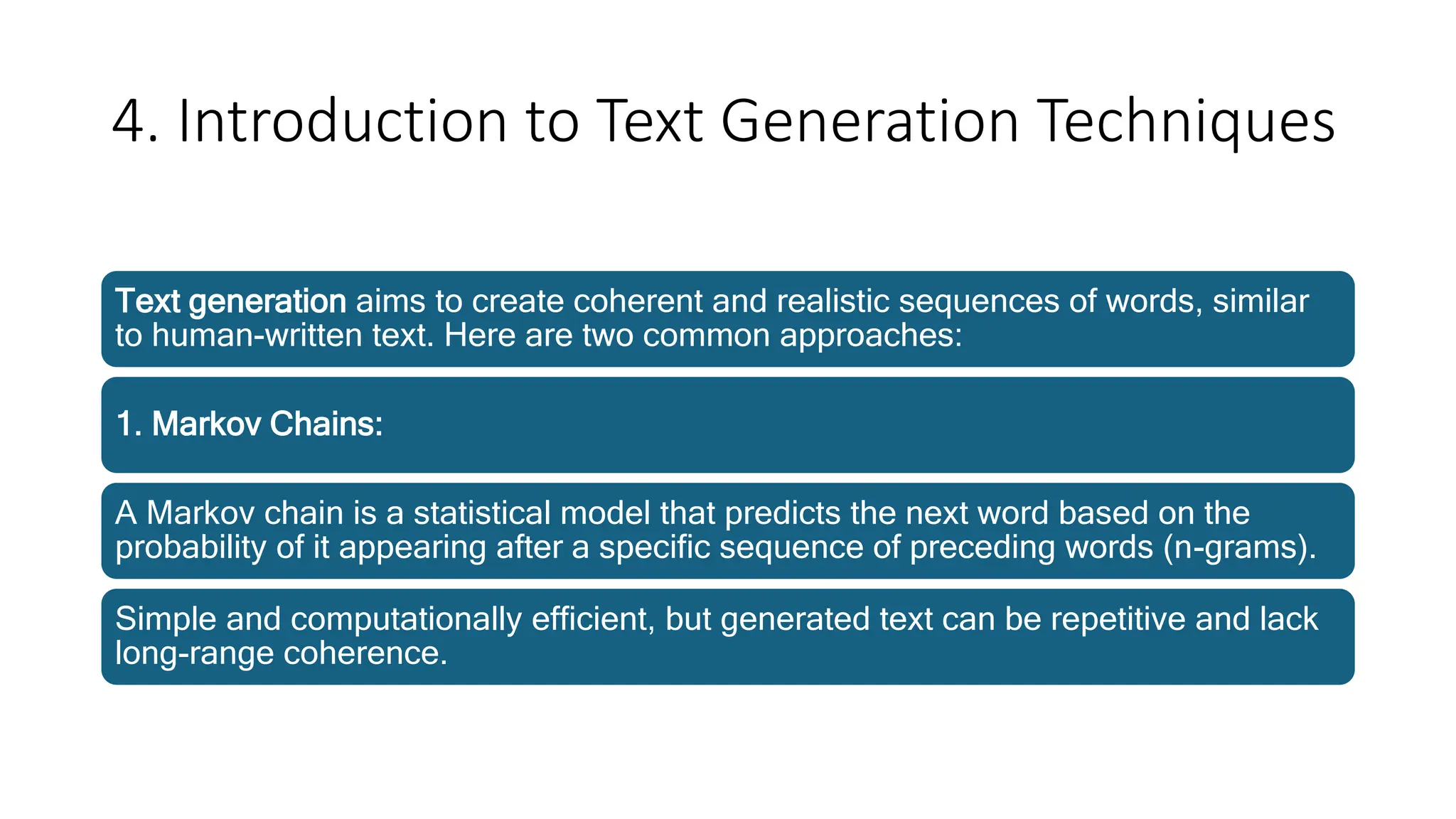 4. Introduction to Text Generation Techniques
Text generation aims to create coherent and realistic sequences of words, similar
to human-written text. Here are two common approaches:
1. Markov Chains:
A Markov chain is a statistical model that predicts the next word based on the
probability of it appearing after a specific sequence of preceding words (n-grams).
Simple and computationally efficient, but generated text can be repetitive and lack
long-range coherence.
 