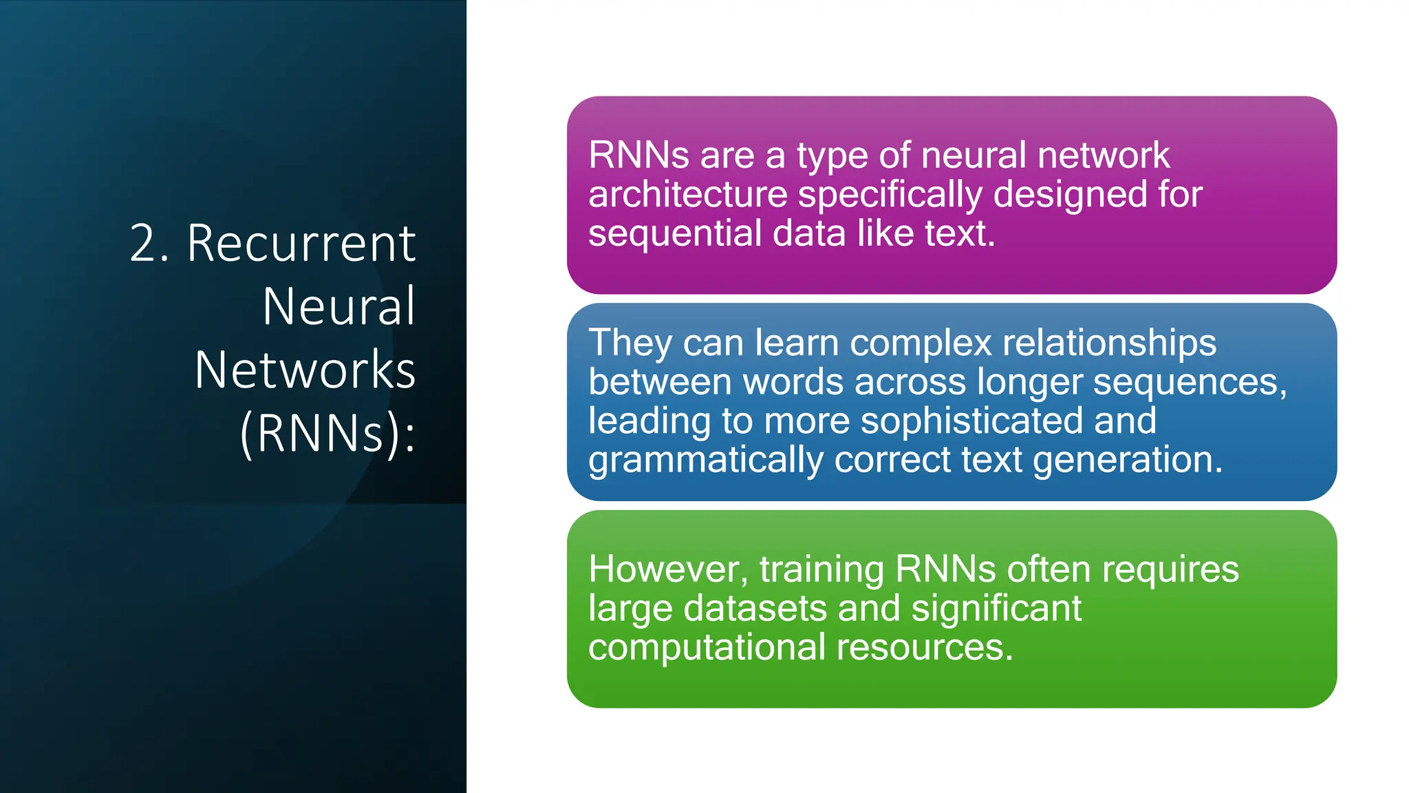 2. Recurrent
Neural
Networks
(RNNs):
RNNs are a type of neural network
architecture specifically designed for
sequential data like text.
They can learn complex relationships
between words across longer sequences,
leading to more sophisticated and
grammatically correct text generation.
However, training RNNs often requires
large datasets and significant
computational resources.
 