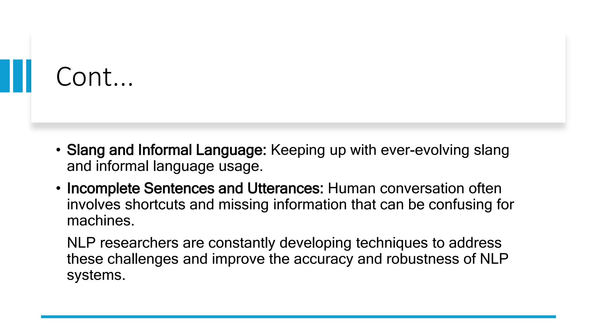 Cont...
• Slang and Informal Language: Keeping up with ever-evolving slang
and informal language usage.
• Incomplete Sentences and Utterances: Human conversation often
involves shortcuts and missing information that can be confusing for
machines.
NLP researchers are constantly developing techniques to address
these challenges and improve the accuracy and robustness of NLP
systems.
 