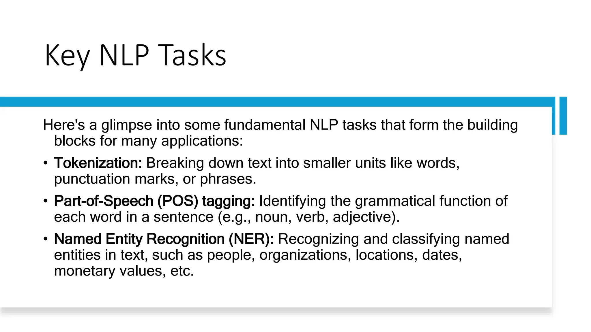 Key NLP Tasks
Here's a glimpse into some fundamental NLP tasks that form the building
blocks for many applications:
• Tokenization: Breaking down text into smaller units like words,
punctuation marks, or phrases.
• Part-of-Speech (POS) tagging: Identifying the grammatical function of
each word in a sentence (e.g., noun, verb, adjective).
• Named Entity Recognition (NER): Recognizing and classifying named
entities in text, such as people, organizations, locations, dates,
monetary values, etc.
 
