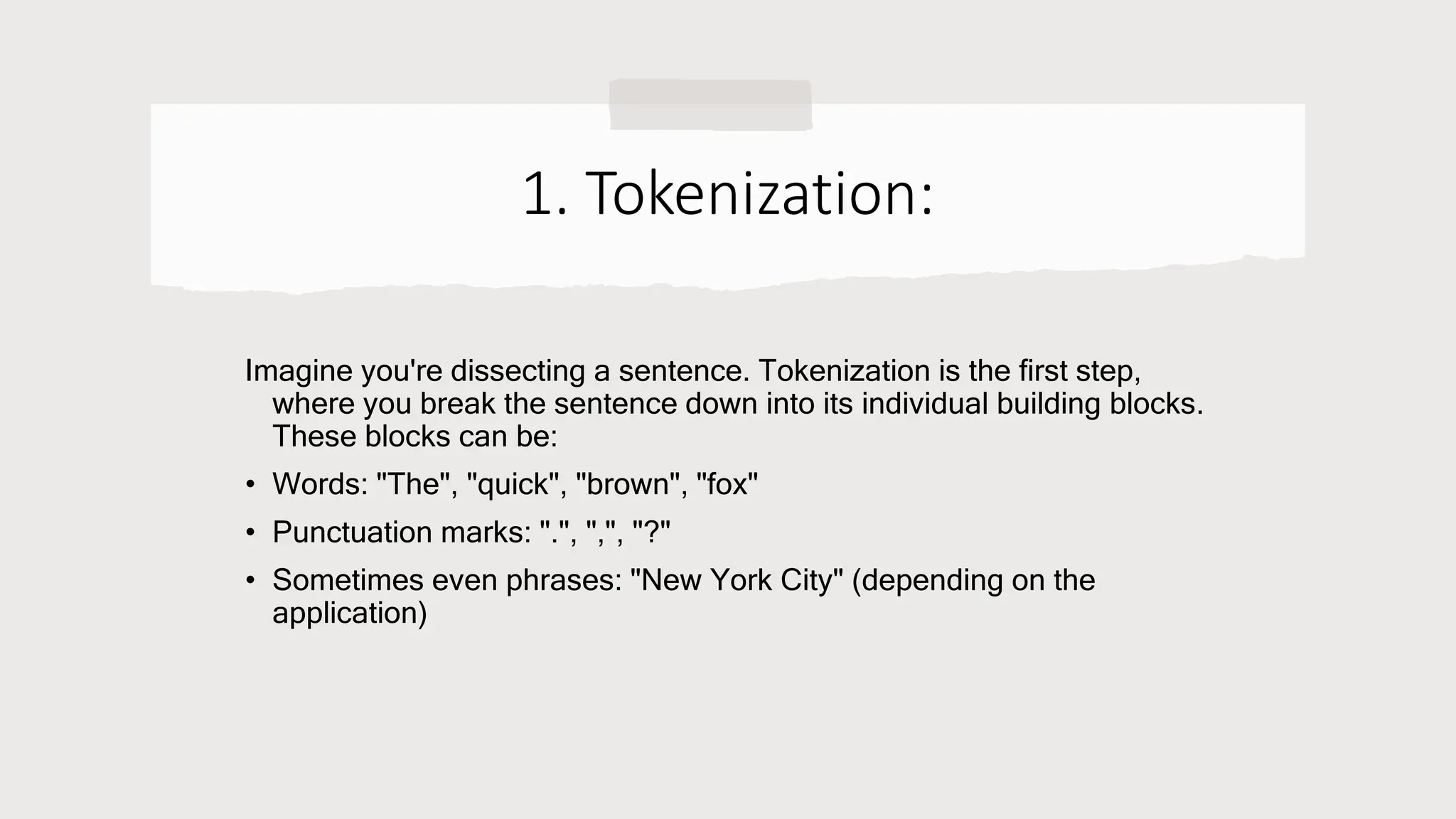 1. Tokenization:
Imagine you're dissecting a sentence. Tokenization is the first step,
where you break the sentence down into its individual building blocks.
These blocks can be:
• Words: "The", "quick", "brown", "fox"
• Punctuation marks: ".", ",", "?"
• Sometimes even phrases: "New York City" (depending on the
application)
 
