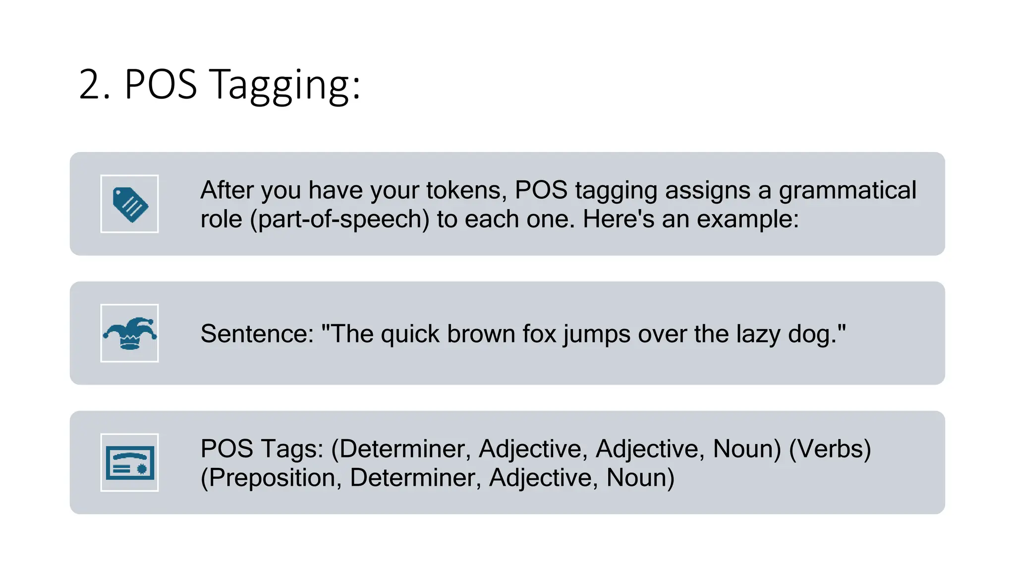 2. POS Tagging:
After you have your tokens, POS tagging assigns a grammatical
role (part-of-speech) to each one. Here's an example:
Sentence: "The quick brown fox jumps over the lazy dog."
POS Tags: (Determiner, Adjective, Adjective, Noun) (Verbs)
(Preposition, Determiner, Adjective, Noun)
 