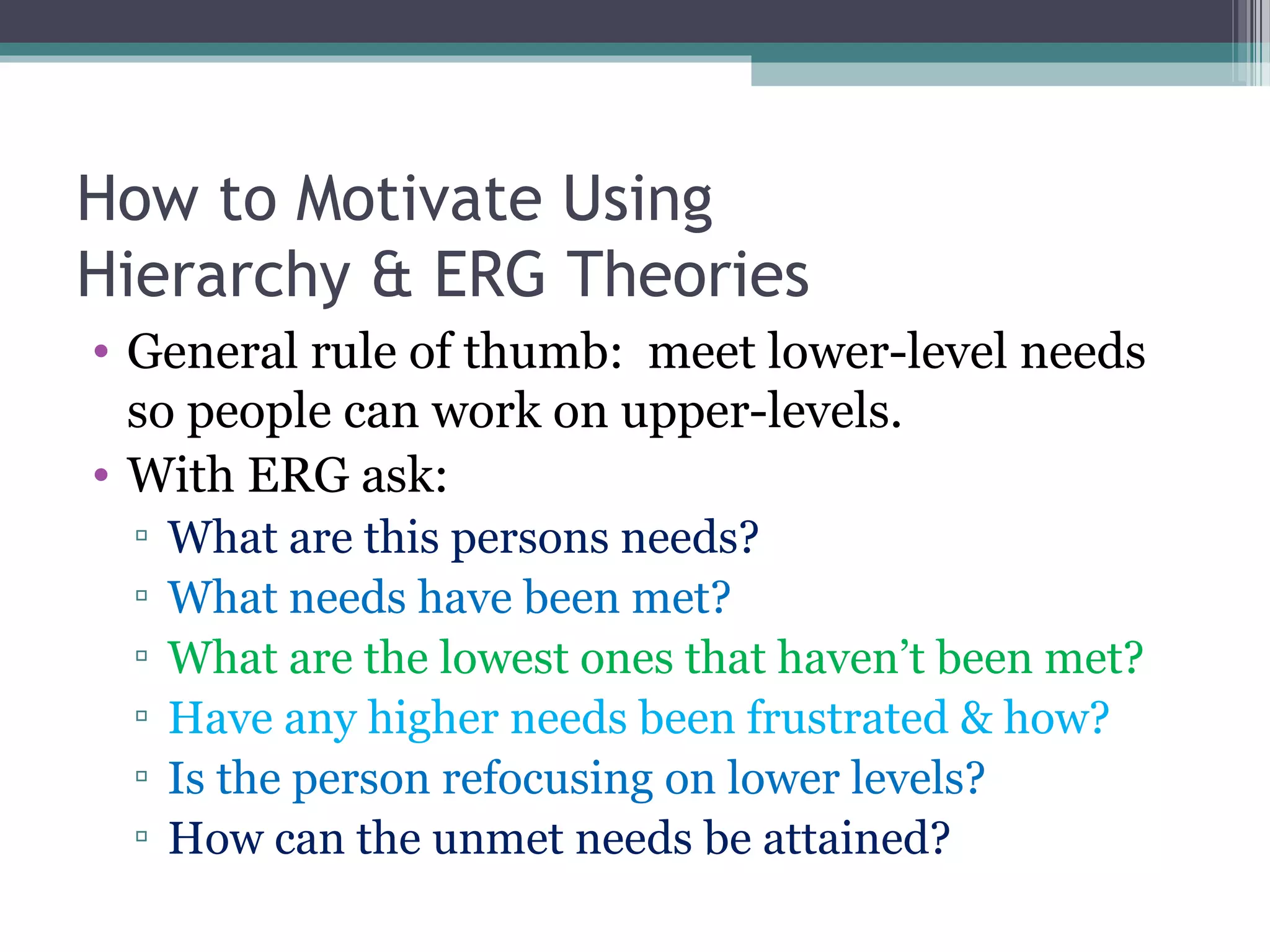 How to Motivate Using
Hierarchy & ERG Theories
• General rule of thumb: meet lower-level needs
so people can work on upper-levels.
• With ERG ask:
▫ What are this persons needs?
▫ What needs have been met?
▫ What are the lowest ones that haven’t been met?
▫ Have any higher needs been frustrated & how?
▫ Is the person refocusing on lower levels?
▫ How can the unmet needs be attained?
 
