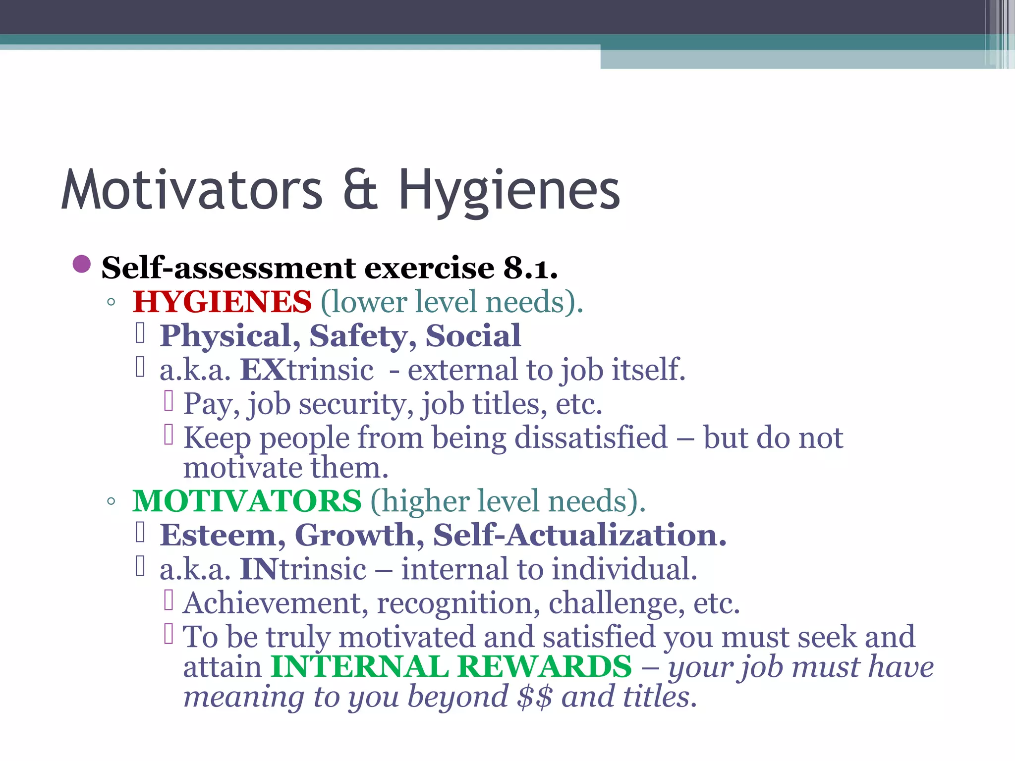 Motivators & Hygienes
Self-assessment exercise 8.1.
◦ HYGIENES (lower level needs).
 Physical, Safety, Social
 a.k.a. EXtrinsic - external to job itself.
 Pay, job security, job titles, etc.
 Keep people from being dissatisfied – but do not
motivate them.
◦ MOTIVATORS (higher level needs).
 Esteem, Growth, Self-Actualization.
 a.k.a. INtrinsic – internal to individual.
 Achievement, recognition, challenge, etc.
 To be truly motivated and satisfied you must seek and
attain INTERNAL REWARDS – your job must have
meaning to you beyond $$ and titles.
 