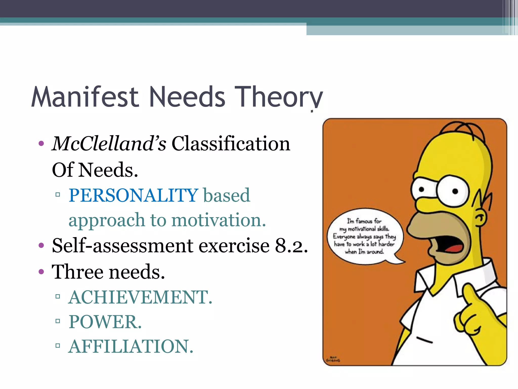 Manifest Needs Theory
• McClelland’s Classification
Of Needs.
▫ PERSONALITY based
approach to motivation.
• Self-assessment exercise 8.2.
• Three needs.
▫ ACHIEVEMENT.
▫ POWER.
▫ AFFILIATION.
 
