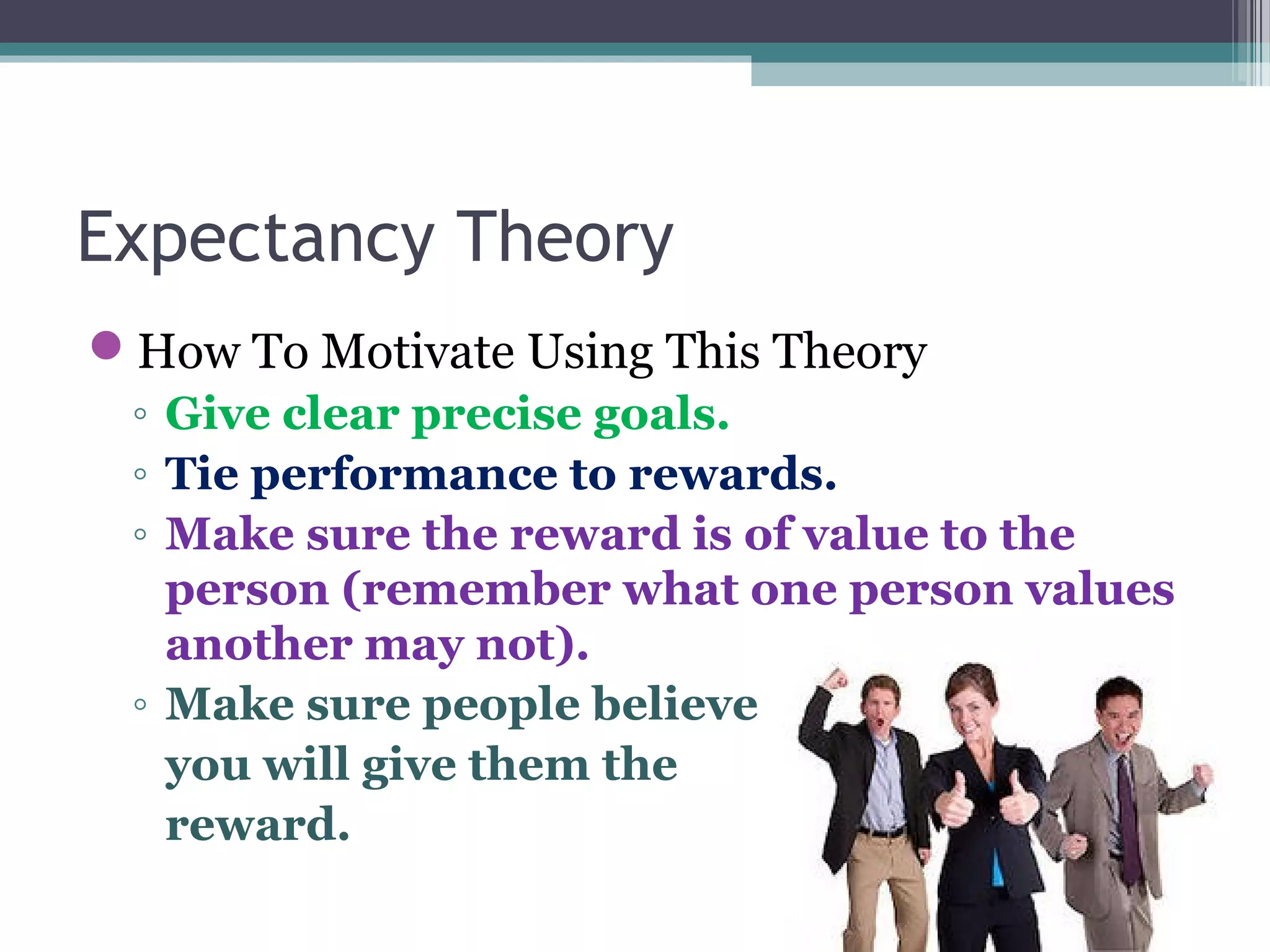 Expectancy Theory
How To Motivate Using This Theory
◦ Give clear precise goals.
◦ Tie performance to rewards.
◦ Make sure the reward is of value to the
person (remember what one person values
another may not).
◦ Make sure people believe
you will give them the
reward.
 