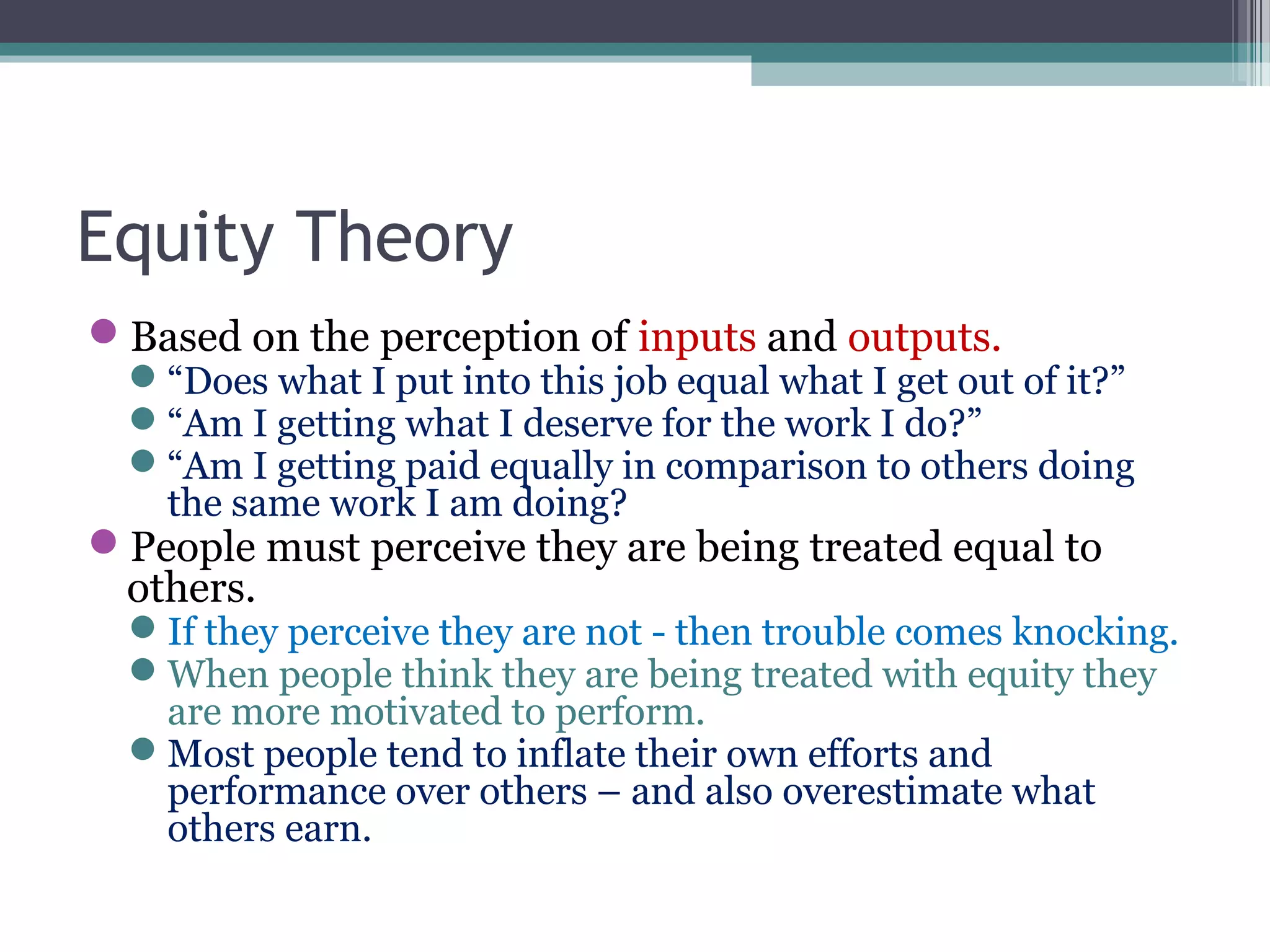 Equity Theory
Based on the perception of inputs and outputs.
“Does what I put into this job equal what I get out of it?”
“Am I getting what I deserve for the work I do?”
“Am I getting paid equally in comparison to others doing
the same work I am doing?
People must perceive they are being treated equal to
others.
If they perceive they are not - then trouble comes knocking.
When people think they are being treated with equity they
are more motivated to perform.
Most people tend to inflate their own efforts and
performance over others – and also overestimate what
others earn.
 