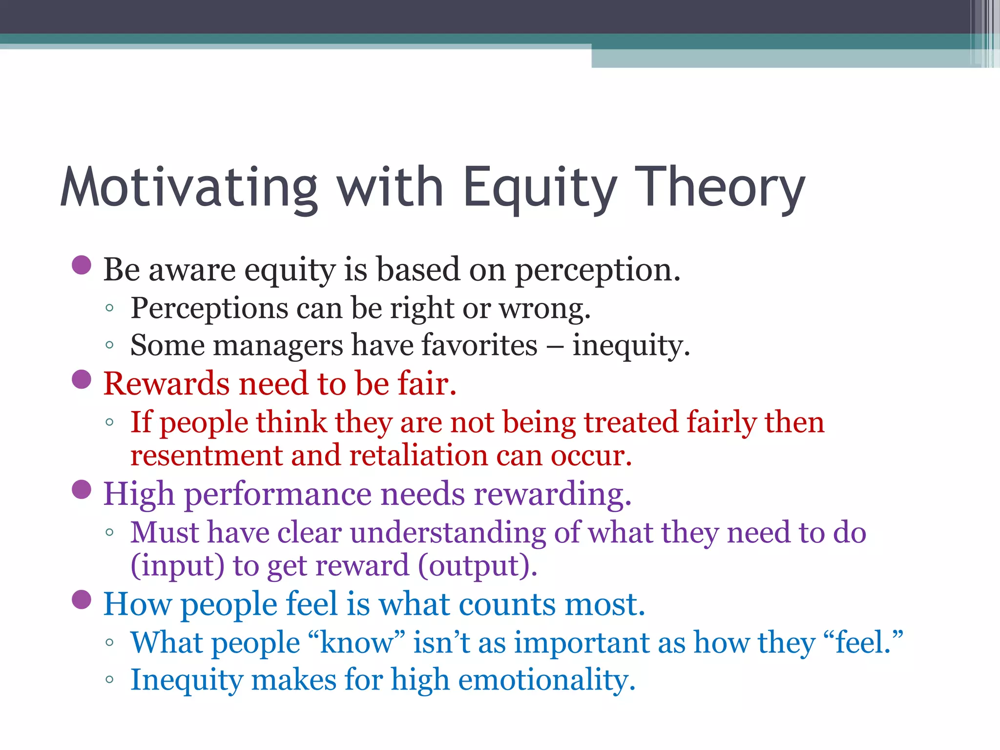 Motivating with Equity Theory
Be aware equity is based on perception.
◦ Perceptions can be right or wrong.
◦ Some managers have favorites – inequity.
Rewards need to be fair.
◦ If people think they are not being treated fairly then
resentment and retaliation can occur.
High performance needs rewarding.
◦ Must have clear understanding of what they need to do
(input) to get reward (output).
How people feel is what counts most.
◦ What people “know” isn’t as important as how they “feel.”
◦ Inequity makes for high emotionality.
 