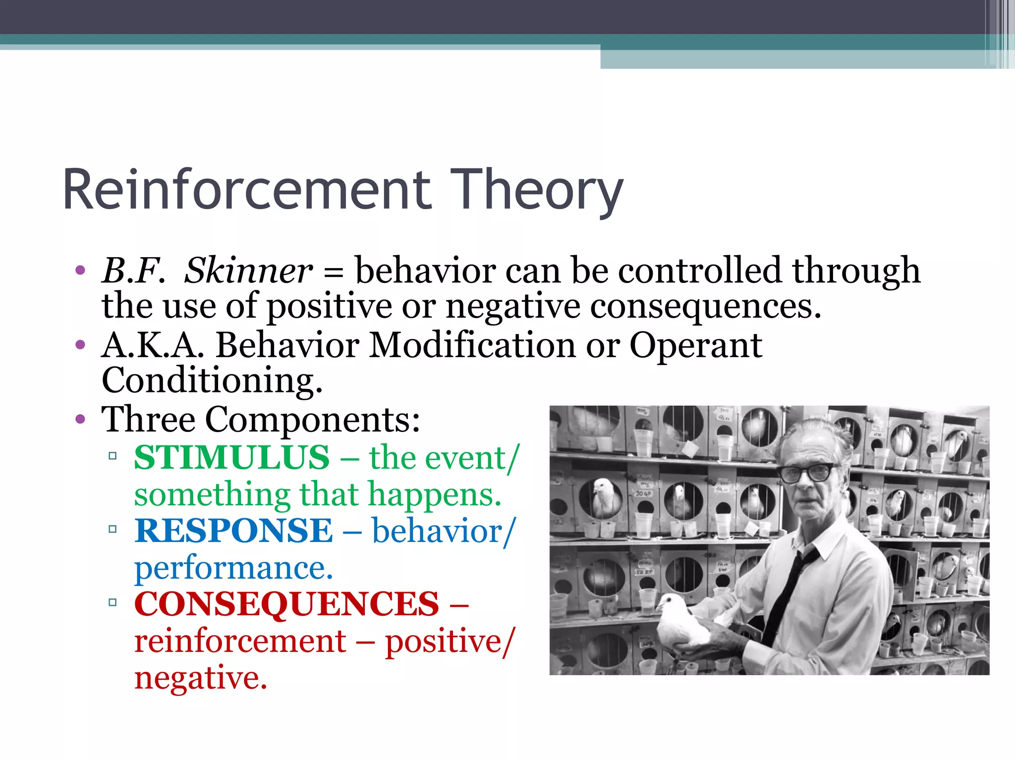 Reinforcement Theory
• B.F. Skinner = behavior can be controlled through
the use of positive or negative consequences.
• A.K.A. Behavior Modification or Operant
Conditioning.
• Three Components:
▫ STIMULUS – the event/
something that happens.
▫ RESPONSE – behavior/
performance.
▫ CONSEQUENCES –
reinforcement – positive/
negative.
 