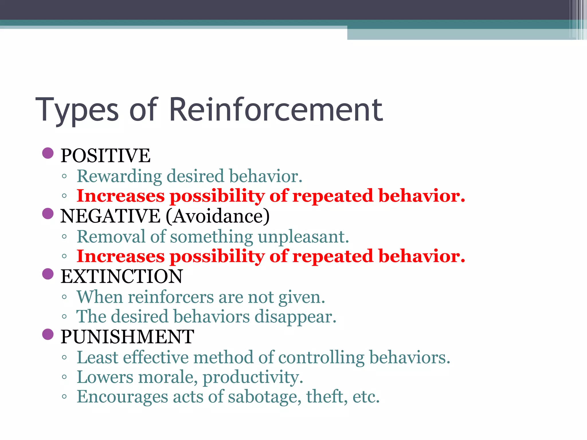 Types of Reinforcement
POSITIVE
◦ Rewarding desired behavior.
◦ Increases possibility of repeated behavior.
NEGATIVE (Avoidance)
◦ Removal of something unpleasant.
◦ Increases possibility of repeated behavior.
EXTINCTION
◦ When reinforcers are not given.
◦ The desired behaviors disappear.
PUNISHMENT
◦ Least effective method of controlling behaviors.
◦ Lowers morale, productivity.
◦ Encourages acts of sabotage, theft, etc.
 